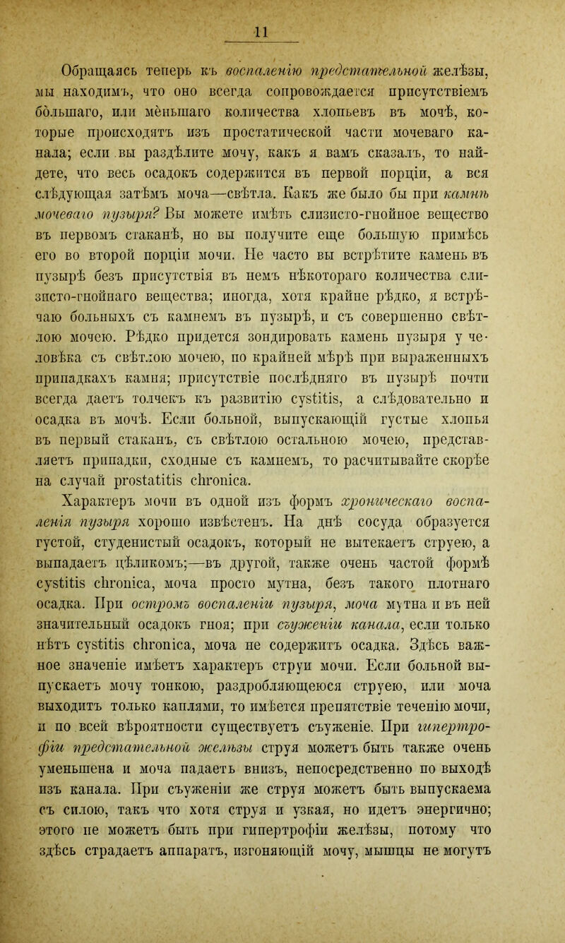 Обращаясь теперь къ воспаленію предстательной желѣзы, мы находимъ, что оно всегда сопровождается присутствіемъ большаго, или меньшаго количества хлопьевъ въ мочѣ, ко- торые происходятъ изъ простатической части мочеваго ка- нала; если вы раздѣлите мочу, какъ я вамъ сказалъ, то най- дете, что весь осадокъ содержится въ первой порціи, а вся слѣдующая затѣмъ моча—свѣтла. Какъ же было бы при камнѣ мочеваго пузыря? Вы можете имѣть слизисто-гнойное вещество въ первомъ стаканѣ, по вы получите еще большую примѣсь его во второй порціи мочи. Не часто вы встрѣтите камень въ пузырѣ безъ присутствія въ немъ нѣкотораго количества сли- зисто-гнойнаго вещества; иногда, хотя крайне рѣдко, я встрѣ- чаю больныхъ съ камнемъ въ пузырѣ, и съ совершенно свѣт- лою мочею. Рѣдко придется зондировать камень пузыря у че- ловѣка съ свѣтлою мочею, по крайней мѣрѣ при выраженныхъ припадкахъ камня; присутствіе послѣдняго въ пузырѣ почти всегда даетъ толчекь къ развитію cystitis, а слѣдовательно и осадка въ мочѣ. Если больной, выпускающій густые хлопья въ первый стаканъ, съ свѣтлою остальною мочею, представ- ляетъ припадки, сходные съ камнемъ, то расчитывайте скорѣе на случай prostatitis chronica. Характеръ мочи въ одной изъ формъ хроническаго воспа- ленія пузыря хорошо извѣстенъ. На днѣ сосуда образуется густой, студенистый осадокъ, который не вытекаетъ струею, а выпадаетъ цѣликомъ;—въ другой, также очень частой формѣ cystitis chronica, моча просто мутна, безъ такого плотнаго осадка. При остромъ воспаленіи пузыря, моча мутна и въ ней значительный осадокъ гноя; при съужеиіи канала, если только нѣтъ cystitis chronica, моча не содержитъ осадка. Здѣсь важ- ное значеніе имѣетъ характеръ струи мочи. Если больной вы- пускаетъ мочу тонкою, раздробляющеюся струею, или моча выходитъ только каплями, то имѣется препятствіе теченію мочи, и по всей вѣроятности существуетъ съуженіе. При гипертро- фіи предстательной окслѣзы струя можетъ быть также очень уменьшена и моча падаетъ внизъ, непосредственно по выходѣ изъ канала. При съуженіи же струя можетъ быть выпускаема съ силою, такъ что хотя струя и узкая, но идетъ энергично; этого не можетъ быть при гипертрофіи желѣзы, потому что здѣсь страдаетъ аппаратъ, изгоняющій мочу, мышцы не могутъ