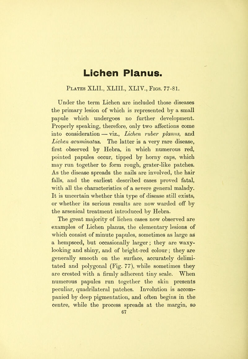 Lichen Planus. Plates XLIL, XLIII., XLIV., Figs. 77-81. Under the term Lichen are included those diseases the primary lesion of which is represented by a small papule which undergoes no further development. Properly speaking, therefore, only two affections come into consideration — viz., Lichen ruber planus, and Lichen acuminatus. The latter is a very rare disease, first observed by Hebra, in which numerous red, pointed papules occur, tipped by horny caps, which may run together to form rough, grater-like patches. As the disease spreads the nails are involved, the hair falls, and the earliest described cases proved fatal, with all the characteristics of a severe general malady. It is uncertain whether this type of disease still exists, or whether its serious results are now warded off by the arsenical treatment introduced by Hebra. The great majority of lichen cases now observed are examples of Lichen planus, the elementary lesions of which consist of minute papules, sometimes as large as a hempseed, but occasionally larger; they are waxy- looking and shiny, and of bright-red colour; they are generally smooth on the surface, accurately delimi- tated and polygonal (Fig. 77), while sometimes they are crested with a firmly adherent tiny scale. When numerous papules run together the skin presents peculiar, quadrilateral patches. Involution is accom- panied by deep pigmentation, and often begins in the centre, while the process spreads at the margin, so