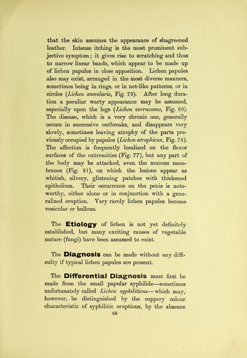 that the skin assumes the appearance of shagreened leather. Intense itching is the most prominent sub- jective symptom; it gives rise to scratching and thus to narrow linear bands, which appear to be made up of lichen papules in close apposition. Lichen papules also may exist, arranged in the most diverse manners, sometimes being in rings, or in net-like patterns, or in circles [Lichen annularis, Fig. 79). After long dura- tion a peculiar warty appearance may be assumed, especially upon the legs [Lichen verrucosus, Fig. 80). The disease, which is a very chronic one, generally occurs in successive outbreaks, and disappears very slowly, sometimes leaving atrophy of the parts pre- viously occupied by papules [Lichen atrophicus, Fig. 78). The affection is frequently localized on the flexor surfaces of the extremities (Fig. 77), but any part of the body may be attacked, even the mucous mem- branes (Fig. 81), on which the lesions appear as whitish, silvery, glistening patches with thickened epithelium. Their occurrence on the penis is note- worthy, either alone or in conjunction with a gene- ralized eruption. Very rarely lichen papules become vesicular or bullous. The Etiology of lichen is not yet definitely established, but many exciting causes of vegetable nature (fungi) have been assumed to exist. The Diagnosis can be made without any diffi- culty if typical lichen papules are present. The Differential Diagnosis must first be made from the small papular syphilide—sometimes unfortunately called Lichen syphiliticus—which may, however, be distinguished by the coppery colour characteristic of syphilitic eruptions, by the absence