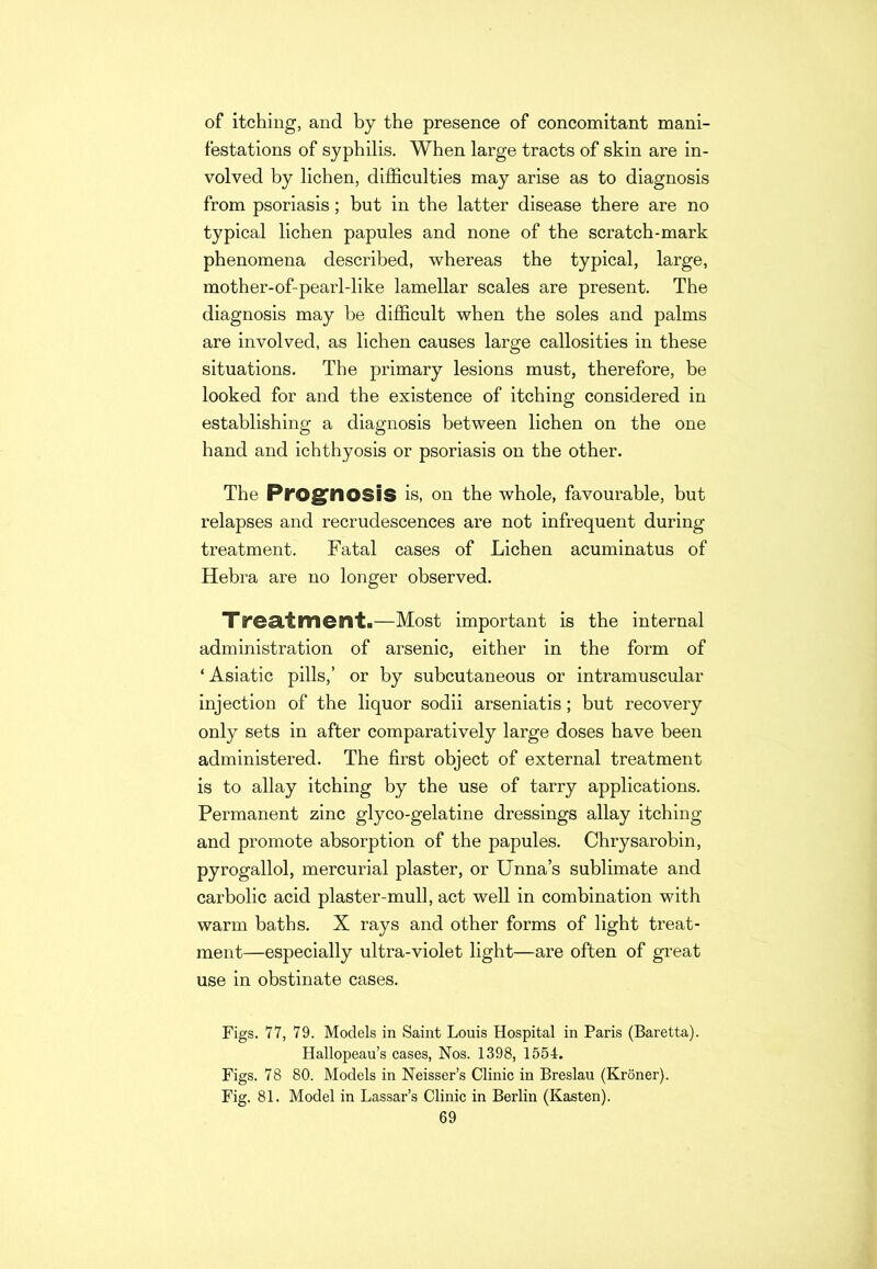 of itching, and by the presence of concomitant mani- festations of syphilis. When large tracts of skin are in- volved by lichen, difficulties may arise as to diagnosis from psoriasis ; but in tbe latter disease there are no typical lichen papules and none of the scratch-mark phenomena described, whereas the typical, large, mother-of-pearl-like lamellar scales are present. The diagnosis may be difficult when the soles and palms are involved, as lichen causes large callosities in these situations. The primary lesions must, therefore, be looked for and the existence of itching considered in establishing a diagnosis between lichen on the one hand and ichthyosis or psoriasis on the other. The Prognosis is, on the whole, favourable, but relapses and recrudescences are not infrequent during treatment. Fatal cases of Lichen acuminatus of Hebra are no longer observed. Treatment.—Most important is the internal administration of arsenic, either in the form of ‘ Asiatic pills,’ or by subcutaneous or intramuscular injection of the liquor sodii arseniatis; but recovery only sets in after comparatively large doses have been administered. The first object of external treatment is to allay itching by the use of tarry applications. Permanent zinc glyco-gelatine dressings allay itching and promote absorption of the papules. Chrysarobin, pyrogallol, mercurial plaster, or Unna’s sublimate and carbolic acid plaster-mull, act well in combination with warm baths. X rays and other forms of light treat- ment—especially ultra-violet light—are often of great use in obstinate cases. Figs. 77, 79. Models in Saint Louis Hospital in Paris (Baretta). Hallopeau’s cases, Nos. 1398, 1554. Figs. 78 80. Models in Neisser’s Clinic in Breslau (Kroner). Fig. 81. Model in Lassar’s Clinic in Berlin (Kasten).