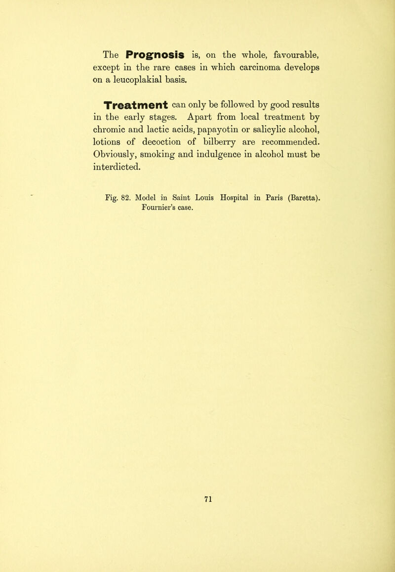 The Prognosis is, on the whole, favourable, except in the rare cases in which carcinoma develops on a leucoplakial basis. Treatment can only be followed by good results in the early stages. Apart from local treatment by chromic and lactic acids, papayotin or salicylic alcohol, lotions of decoction of bilberry are recommended. Obviously, smoking and indulgence in alcohol must be interdicted. Fig. 82. Model in Saint Louis Hospital in Paris (Baretta). Fournier’s case.