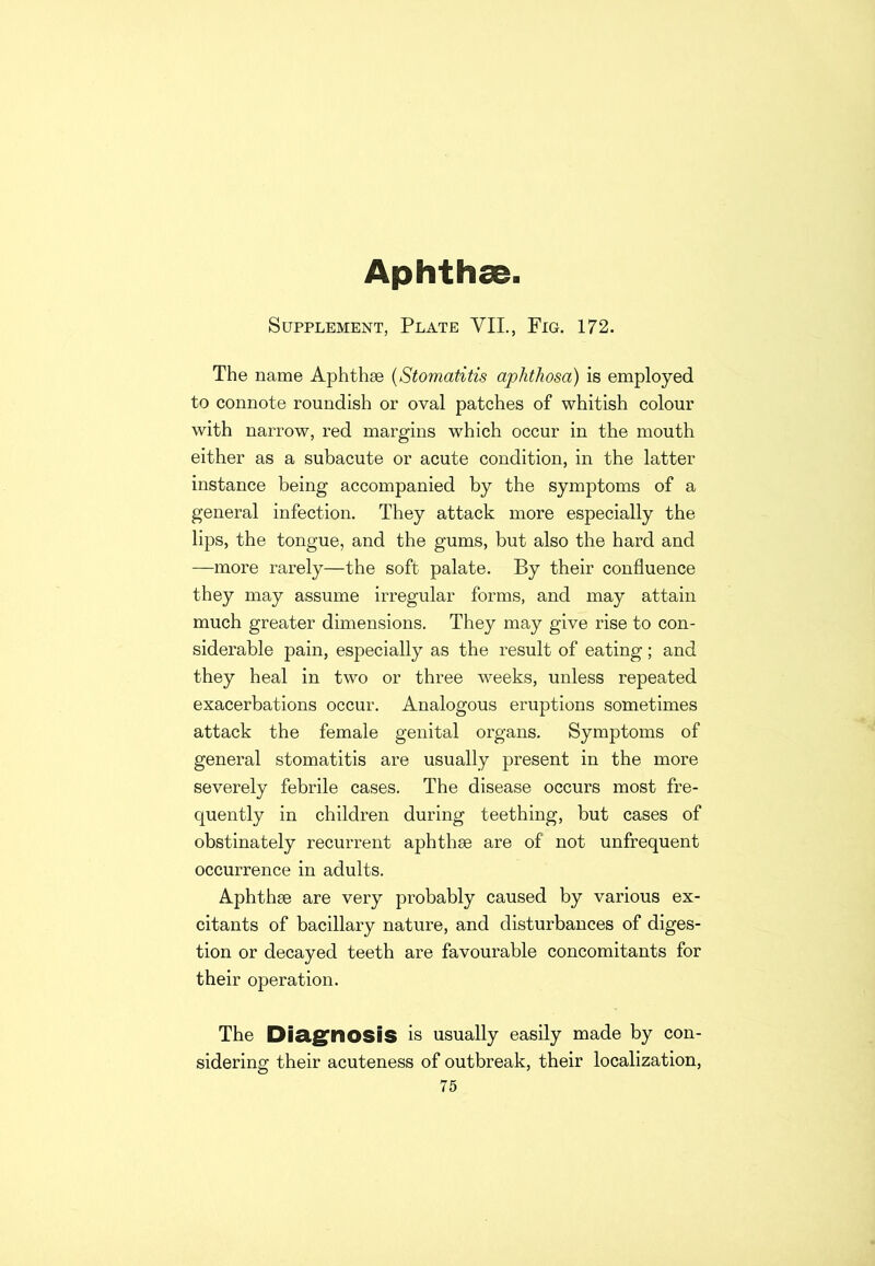 Aphthae. Supplement, Plate VII., Fig. 172. The name Aphthae (Stomatitis aphthosa) is employed to connote roundish or oval patches of whitish colour with narrow, red margins which occur in the mouth either as a subacute or acute condition, in the latter instance being accompanied by the symptoms of a general infection. They attack more especially the lips, the tongue, and the gums, but also the hard and —more rarely—the soft palate. By their confluence they may assume irregular forms, and may attain much greater dimensions. They may give rise to con- siderable pain, especially as the result of eating; and they heal in two or three weeks, unless repeated exacerbations occur. Analogous eruptions sometimes attack the female genital organs. Symptoms of general stomatitis are usually present in the more severely febrile cases. The disease occurs most fre- quently in children during teething, but cases of obstinately recurrent aphthae are of' not unfrequent occurrence in adults. Aphthae are very probably caused by various ex- citants of bacillary nature, and disturbances of diges- tion or decayed teeth are favourable concomitants for their operation. The Diagnosis is usually easily made by con- sidering their acuteness of outbreak, their localization, 75