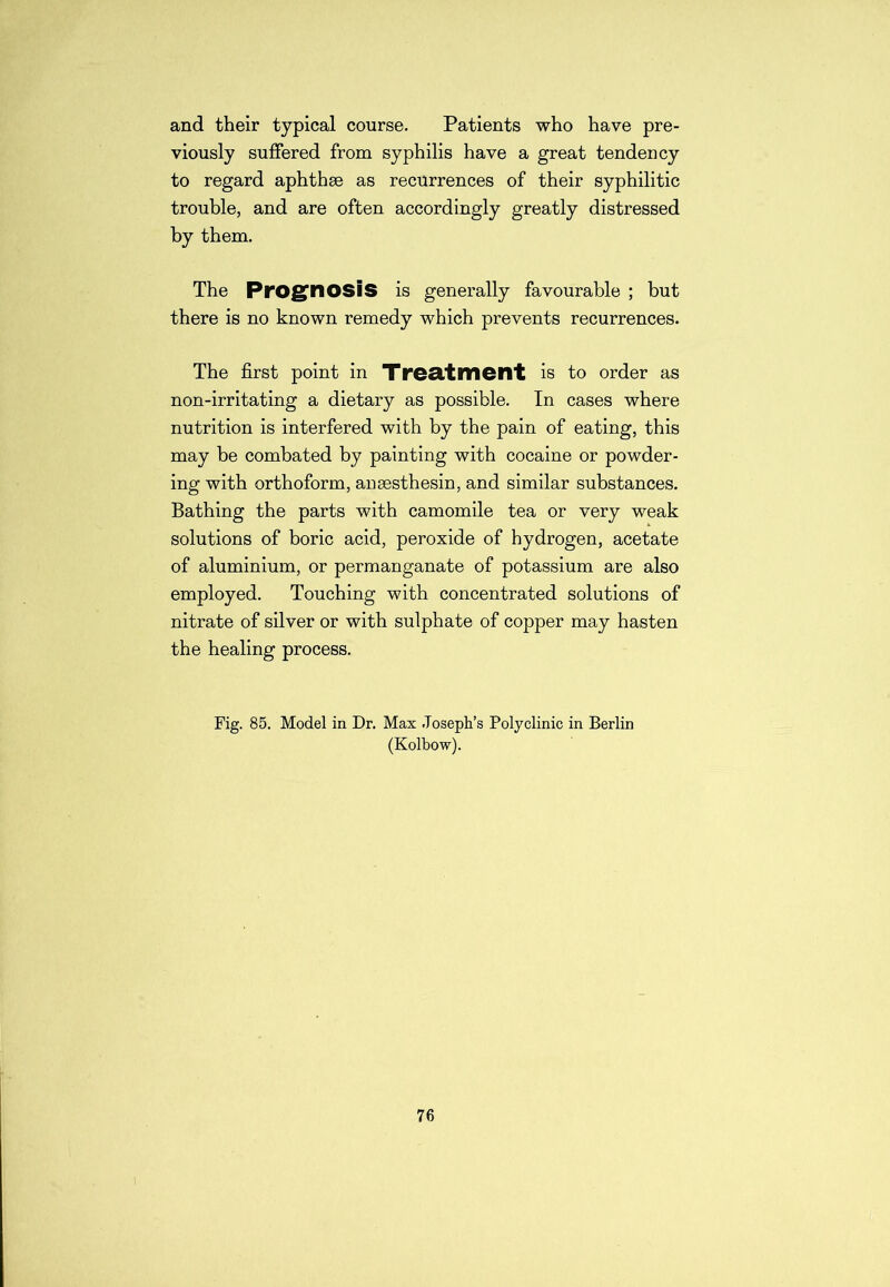 and their typical course. Patients who have pre- viously suffered from syphilis have a great tendency to regard aphthse as recurrences of their syphilitic trouble, and are often accordingly greatly distressed by them. The Prognosis is generally favourable ; but there is no known remedy which prevents recurrences. The first point in Treatment is to order as non-irritating a dietary as possible. In cases where nutrition is interfered with by the pain of eating, this may be combated by painting with cocaine or powder- ing with orthoform, ansesthesin, and similar substances. Bathing the parts with camomile tea or very weak solutions of boric acid, peroxide of hydrogen, acetate of aluminium, or permanganate of potassium are also employed. Touching with concentrated solutions of nitrate of silver or with sulphate of copper may hasten the healing process. Fig. 85. Model in Dr. Max Joseph’s Polyclinic in Berlin (Kolbow). 76