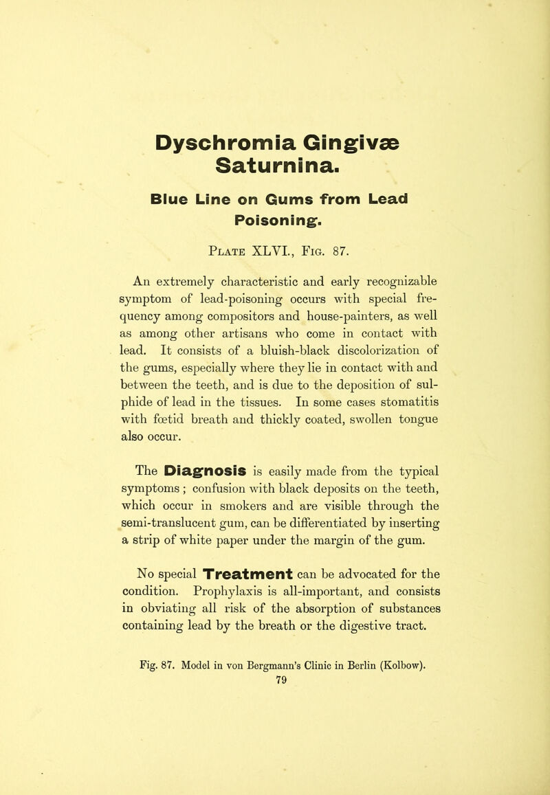 Dyschromia Gingivae Saturnina. Blue Line on Gums from Lead Poisoning. Plate XLVI., Fig. 87. An extremely characteristic and early recognizable symptom of lead-poisoning occurs with special fre- quency among compositors and house-painters, as well as among other artisans who come in contact with lead. It consists of a bluish-black discolorization of the gums, especially where they lie in contact with and between the teeth, and is due to the deposition of sul- phide of lead in the tissues. In some cases stomatitis with foetid breath and thickly coated, swollen tongue also occur. The Diagnosis is easily made from the typical symptoms ; confusion with black deposits on the teeth, which occur in smokers and are visible through the semi-translucent gum, can be differentiated by inserting a strip of white paper under the margin of the gum. No special Treatment can be advocated for the condition. Prophylaxis is all-important, and consists in obviating all risk of the absorption of substances containing lead by the breath or the digestive tract. Fig. 87. Model in von Bergmann’s Clinic in Berlin (Kolbow).