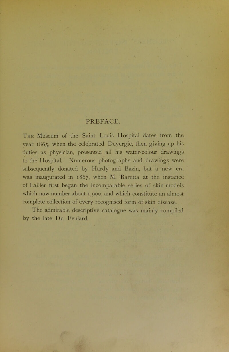 PREFACE. The Muséum of the Saint Louis Hospital dates from the year 1865, when the celebrated Devergie, then giving up his duties as physician, presented ail his water-colour drawings to the Hospital. Numerous photographs and drawings were subsequently donated by Hardy and Bazin, but a new era was inaugurated in 1867, when M. Baretta at the instance of Lailler first began the incomparable sériés of skin models which now number about 1,900, and which constitute an almost complété collection of every recognised form of skin disease. The admirable descriptive catalogue was mainly compiled by the late Dr. Feulard.