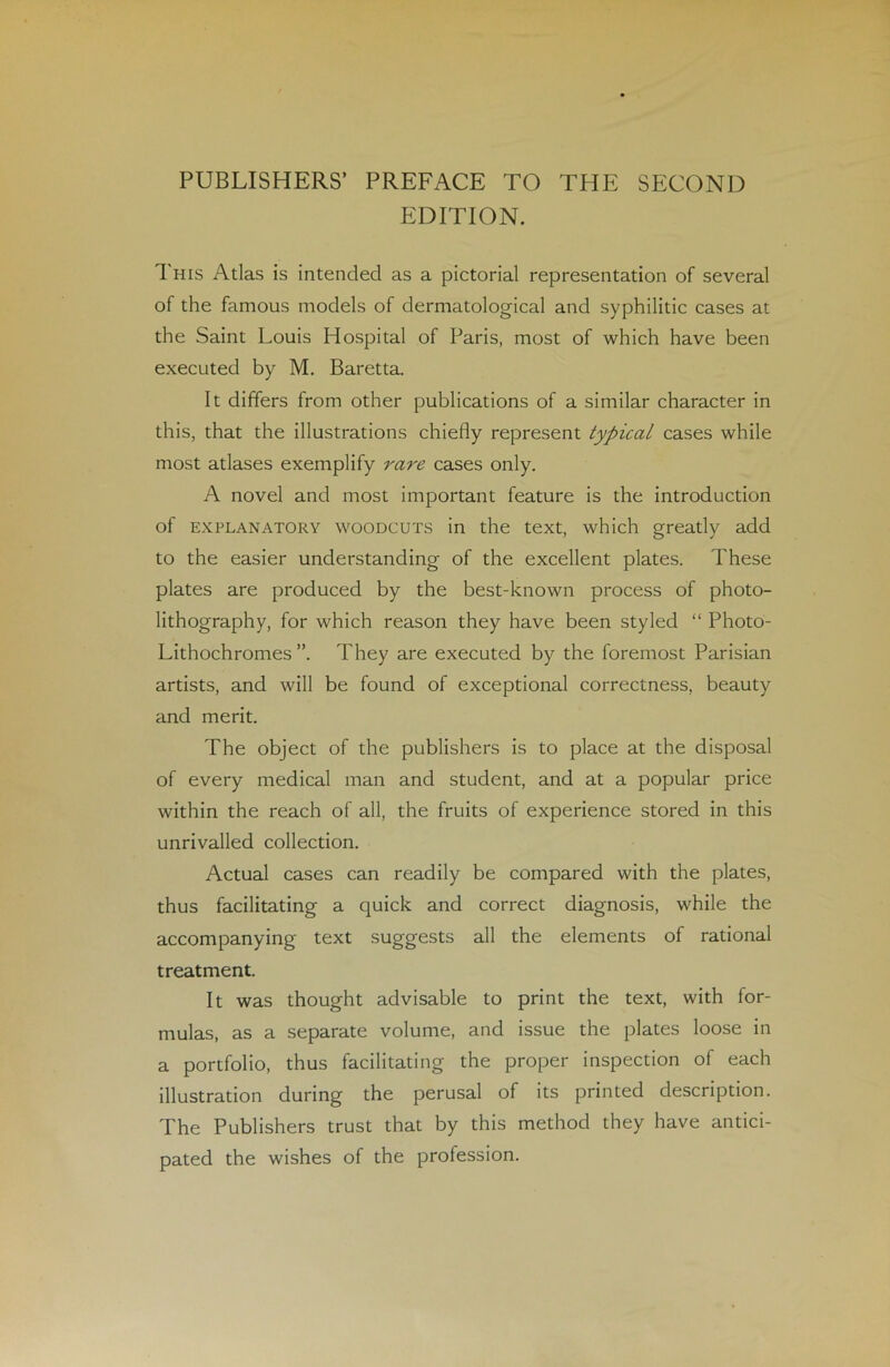 PUBLISHERS’ PREFACE TO THE SECOND EDITION. This Atlas is intended as a pictorial représentation of several of the famous models of dermatological and syphilitic cases at the Saint Louis Hospital of Paris, most of which hâve been executed by M. Baretta. It differs from other publications of a similar character in this, that the illustrations chiefly represent typical cases while most atlases exemplify rare cases only. A novel and most important feature is the introduction of explanatory woodcuts in the text, which greatly add to the easier understanding of the excellent plates. These plates are produced by the best-known process of photo- lithography, for which reason they hâve been styled “ Photo- Lithochromes They are executed by the foremost Parisian artists, and will be found of exceptional correctness, beauty and merit. The object of the publishers is to place at the disposai of every medical man and student, and at a popular price within the reach of ail, the fruits of expérience stored in this unrivalled collection. Actual cases can readily be compared with the plates, thus facilitating a quick and correct diagnosis, while the accompanying text suggests ail the éléments of rational treatment. It was thought advisable to print the text, with for- mulas, as a separate volume, and issue the plates loose in a portfolio, thus facilitating the proper inspection of each illustration during the perusal of its printed description. The Publishers trust that by this method they hâve antici- pated the wishes of the profession.