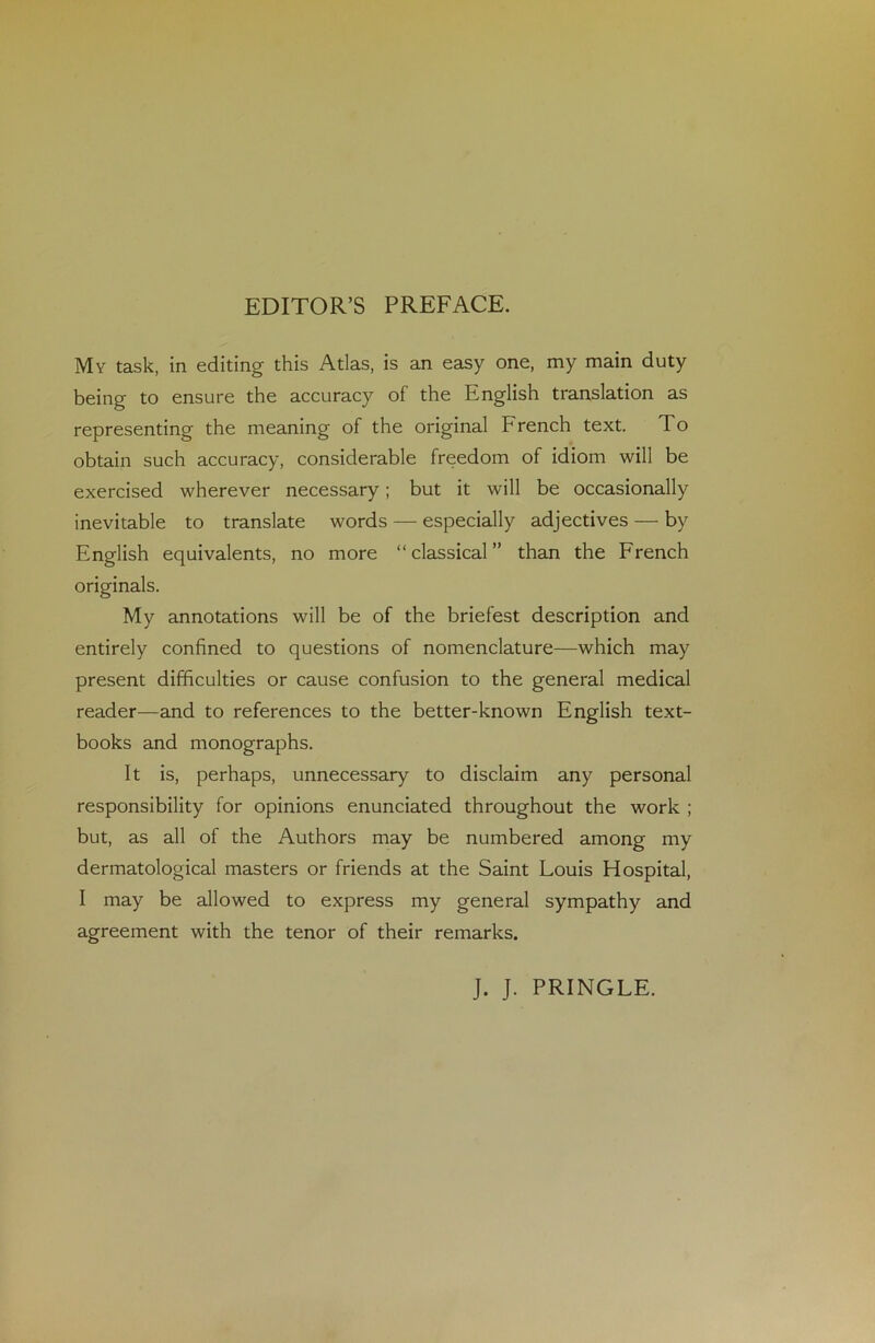 EDITOR’S PREFACE. My task, in editing this Atlas, is an easy one, my main duty being to ensure the accuracy of the English translation as representing the meaning of the original French text. To obtain such accuracy, considérable freedom of idiom will be exercised wherever necessary ; but it will be occasionally inévitable to translate words — especially adjectives — by English équivalents, no more “ classical” than the French originals. My annotations will be of the briefest description and entirely confined to questions of nomenclature—which may présent difficultés or cause confusion to the general medical reader—and to references to the better-known English text- books and monographs. It is, perhaps, unnecessary to disclaim any personal responsibility for opinions enunciated throughout the work ; but, as ail of the Authors may be numbered among my dermatological masters or friends at the Saint Louis Hospital, I may be allowed to express my general sympathy and agreement with the ténor of their remarks. J. J. PRINGLE.