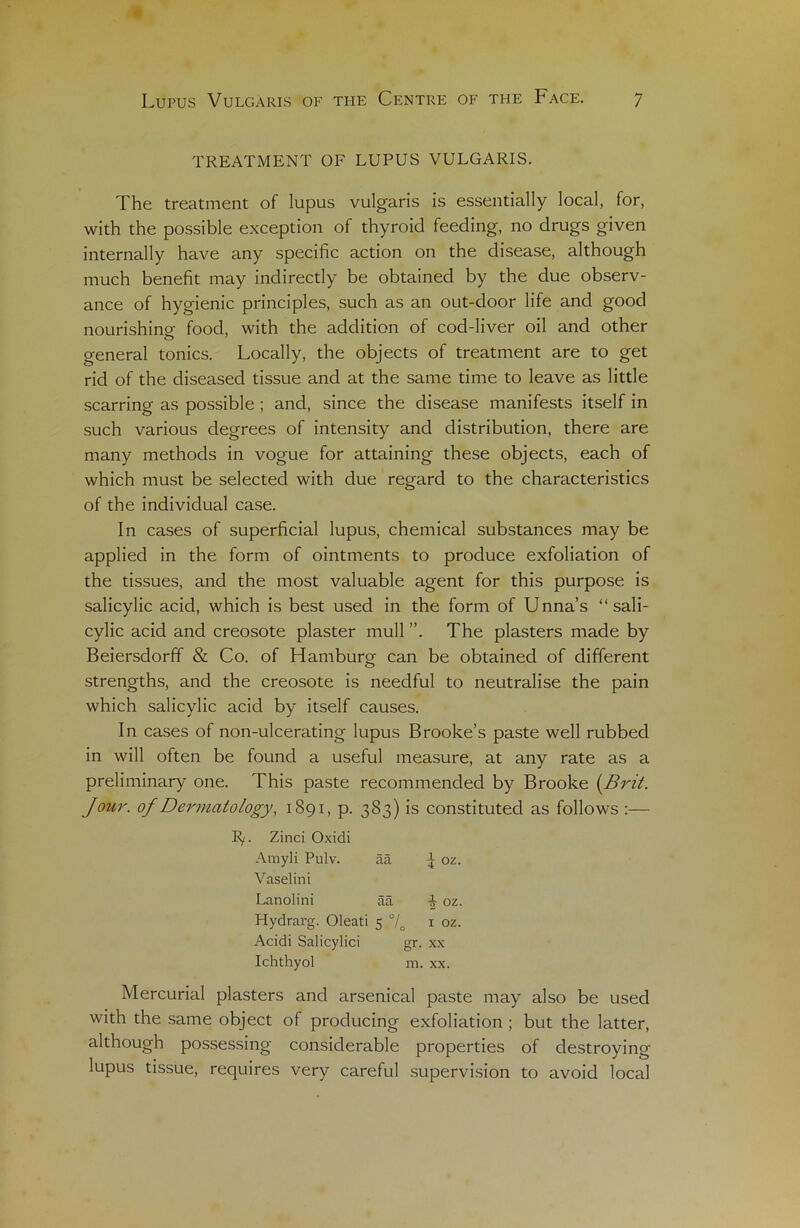 TREATMENT OF LUPUS VULGARIS. The treatment of lupus vulgaris is essentially local, for, with the possible exception of thyroid feeding, no drugs given internally hâve any spécifie action on the disease, although much benefit may indirectly be obtained by the due observ- ance of hygienic principles, such as an out-door life and good nourishino- food, with the addition of cod-liver oil and other general tonies. Locally, the objects of treatment are to get rid of the diseased tissue and at the sanie time to leave as little scarring as possible ; and, since the disease manifests itself in such various degrees of intensity and distribution, there are many methods in vogue for attaining these objects, each of which must be selected with due regard to the characteristics of the individual case. In cases of superficial lupus, chemical substances may be applied in the form of ointments to produce exfoliation of the tissues, and the most valuable agent for this purpose is salicylic acid, which is best used in the form of Unna’s “ sali- cylic acid and créosote plaster mull ”. The plasters made by Beiersdorff & Co. of Hamburg can be obtained of different strengths, and the créosote is needful to neutralise the pain which salicylic acid by itself causes. In cases of non-ulcerating lupus Brooke’s paste well rubbed in will often be found a useful measure, at any rate as a preliminary one. This paste recommended by Brooke (Brit. Jour, of Dermcitology, 1891, p. 383) is constituted as follows :— E/. Zinci Oxidi Arayli Pulv. ââ oz. Vaselini Lanolini ââ oz. Hydrarg. Oleati 5 °/0 1 oz. Acidi Salicylici gr. xx Ichthyol m. xx. Mercurial plasters and arsenical paste may also be used with the same object of producing exfoliation ; but the latter, although possessing considérable properties of destroying lupus tissue, requires very careful supervision to avoid local