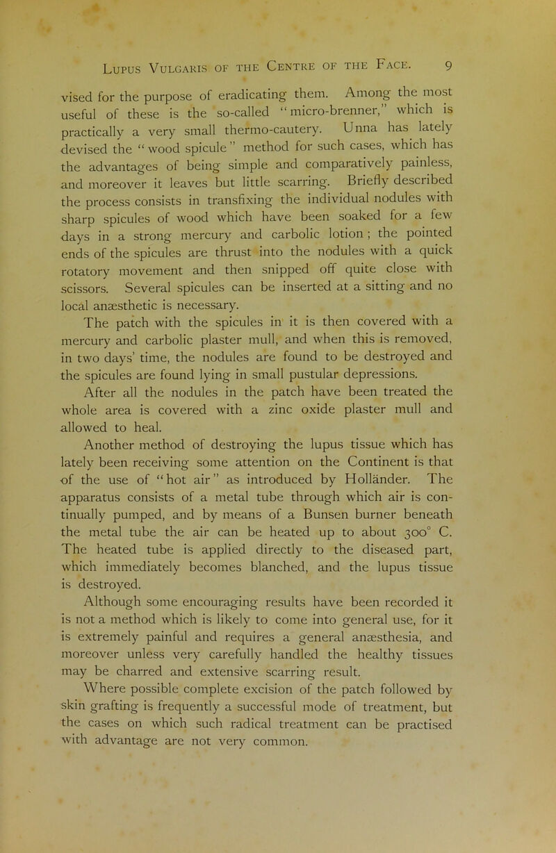 vised for the purpose of eradicating them. Among the most useful of these is the so-called “ micro-brenner,” which is practically a very small thermo-cautery. Unna has latel) devised the “ wood spiculé method for such cases, which has the advantages of being simple and comparatively painless, and moreover it leaves but little scarring. Briefly desci ibed the process consists in transfixing the indiviclual nodules with sharp spiculés of wood which hâve been soaked for a few days in a strong mercury and carbolic lotion ; the pointed ends of the spiculés are thrust into the nodules with a quick rotatory movement and then snipped off quite close with scissors. Several spiculés can be inserted at a sitting and no local anæsthetic is necessary. The patch with the spiculés in it is then covered with a mercury and carbolic plaster mull, and when this is removed, in two days’ time, the nodules are found to be destroyed and the spiculés are found lying in small pustular dépréssions. After ail the nodules in the patch hâve been treated the whole area is covered with a zinc oxide plaster mull and allowed to heal. Another method of destroying the lupus tissue which has lately been receiving some attention on the Continent is that of the use of “hot air” as introduced by Hollànder. The apparatus consists of a métal tube through which air is con- tinually pumped, and by means of a Bunsen burner beneath the métal tube the air can be heated up to about 300° C. The heated tube is applied directly to the diseased part, which immediately becomes blanched, and the lupus tissue is destroyed. Although some encouraging results hâve been recorded it is not a method which is likely to corne into general use, for it is extremely painful and requires a general anæsthesia, and moreover unless very carefully handlecl the healthy tissues may be charrecl and extensive scarring resuit. Where possible complété excision of the patch followed by skin grafting is frequently a successful mode of treatment, but the cases on which such radical treatment can be practised with advantage are not very common.