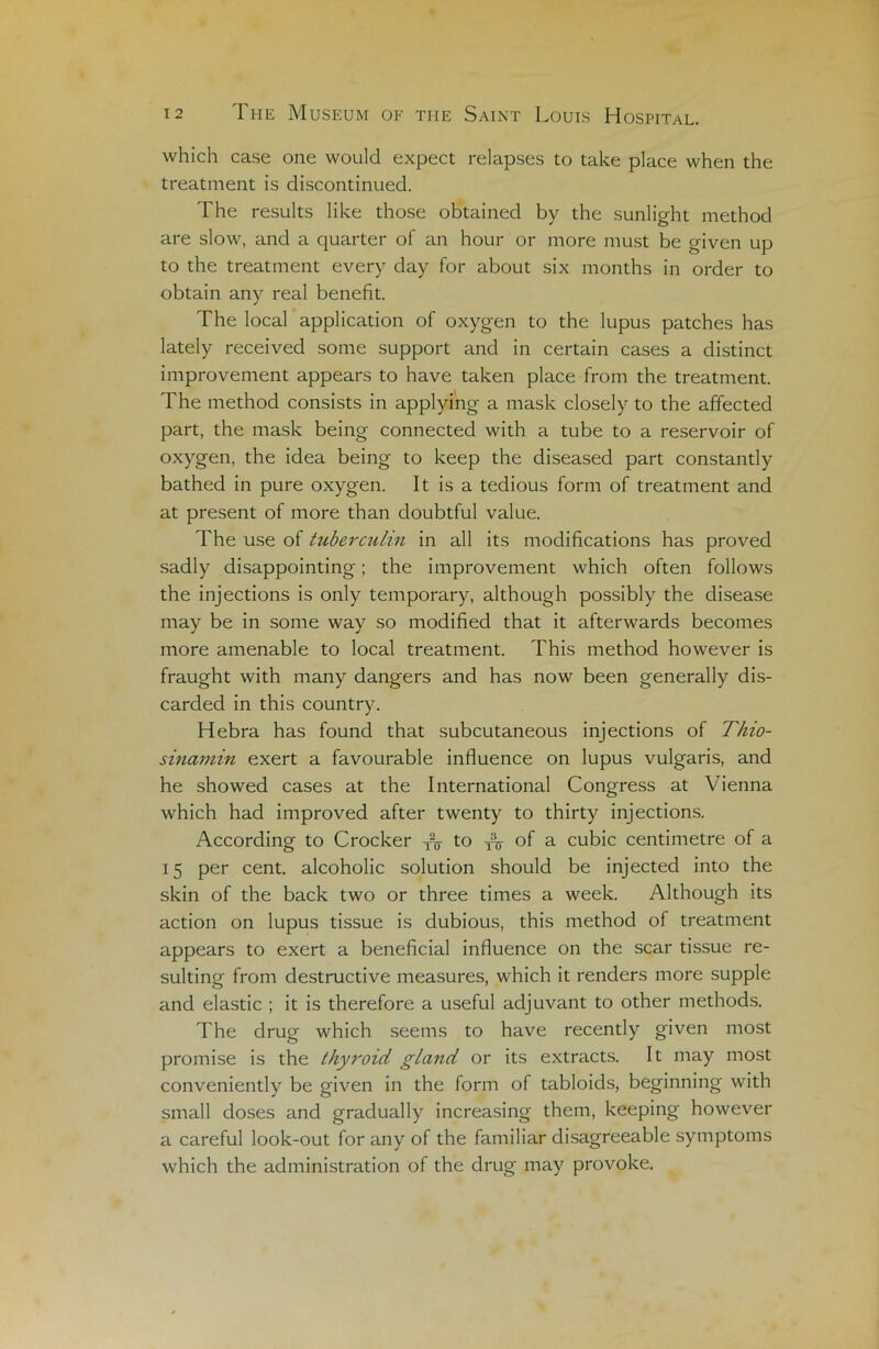 which case one would expect relapses to take place when the treatment is discontinued. The results like those obtained by the sunlight method are slow, and a quarter of an hour or more must be given up to the treatment every day for about six months in order to obtain any real benefit. The local application of oxygen to the lupus patches has lately received sonie support and in certain cases a distinct improvement appears to hâve taken place from the treatment. The method consists in applying a mask closely to the affected part, the mask being connected with a tube to a réservoir of oxygen, the idea being to keep the diseased part constantly bathed in pure oxygen. It is a tedious form of treatment and at présent of more than doubtful value. The use of tuberculin in ail its modifications has proved sadly disappointing ; the improvement which often follows the injections is only temporary, although possibly the disease may be in some way so modified that it afterwards becomes more amenable to local treatment. This method however is fraught with many dangers and has now been generally dis- carded in this country. Hebra has found that subcutaneous injections of Thio- sinamin exert a favourable influence on lupus vulgaris, and he showed cases at the International Congress at Vienna which had improved after twenty to thirty injections. According to Crocker yV to yV °f a cubic centimètre of a 15 per cent, alcoholic solution should be injected into the skin of the back two or three times a week. Although its action on lupus tissue is dubious, this method of treatment appears to exert a bénéficiai influence on the scar tissue re- sulting from destructive measures, which it renders more supple and elastic ; it is therefore a useful adjuvant to other methods. The drug which seems to hâve recently given most promise is the thyroid gland or its extracts. It may most conveniently be given in the form of tabloïds, beginning with small doses and gradually increasing them, keeping however a careful look-out for any of the familiar disagreeable symptoms which the administration of the drug may provoke.