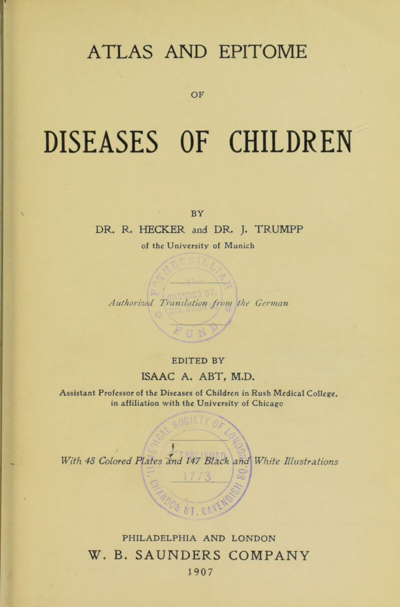 ATLAS AND EPITOME OF DISEASES OF CHILDREN BY DR. R. HECKER and DR. J. TRUMPP of the University of Munich Authorized Translation from the German EDITED BY ISAAC A. ABT, M.D. Assistant Professor of the Diseases of Children in Rush Medical College, in affiliation with the University of Chicago 4P ♦ With 48 Colored Plates and 147 Black and White Illustrations /cSP/ 0 67. CV PHILADELPHIA AND LONDON W. B. SAUNDERS COMPANY 1907