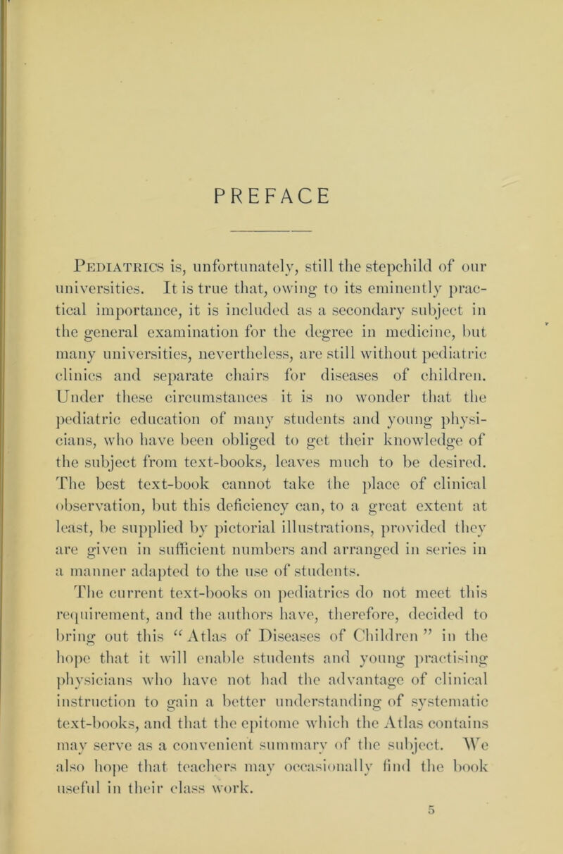 PREFACE Pediatrics is, unfortunately, still the stepchild of our universities. It is true that, owing to its eminentlv prac- tical importance, it is included as a secondary subject in thc general examination for the degree in medicine, but many universities, nevertheless, are still without pediatric clinics and separate chairs for diseases of children. Under these circumstances it is no wonder that the pediatric education of many students and young physi- cians, who have been obliged to get their knowledge of the subject from text-books, leaves much to be desired. The best text-book cannot take the place of clinical observation, but this deficiency can, to a great extent at least, be supplied by pictorial illustrations, provided they are given in sufficient numbers and arranged in series in a manner adapted to the use of students. The current text-books on pediatrics do not meet this requirement, and the authors have, therefore, decided to bring out this “Atlas of Diseases of Children” in the hope that it will enable students and young praetising physicians who have not had the advantage of clinical instruction to gain a better understanding of systematic text-books, and that the epitome wliich the Atlas contains may servc as a convenient summary of the subject. We also hope that teachers may occasionally find the book useful in their dass work.