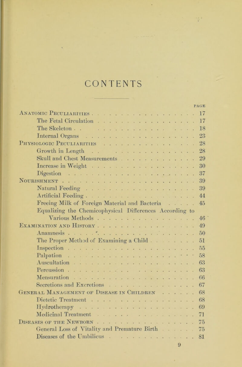CONTENTS PAGE Anatomic Peculiarities 17 The Fetal Circulation 17 The Skeleton . . 18 Internal Organs 23 Physiologic Peculiarities 28 Growth in Length 28 Skull and Chest Measurements 29 Increase in Weight 30 Digestion 37 Nourishment 39 Natural Feeding 39 Artificial Feeding 44 Freeing Milk of Foreign Material and Bacteria 45 Equalizing the Chemicophysical DifTerences According to Various Methods 46 ' Examination and History 49 Anamnesis ' 50 Tlie Proper Method of Examining a Child 51 Inspection 55 Palpation . . 5g Auscultation . . 63 Percuasion 63 Mensuration 66 Secretions and Excretions 67 General Management of Disease in Ciiildren 68 Dietetic Treatment 68 Ilvdrotherapy .... 69 Medicinal Treatment 71 Diseases of tue Newborn 75 General Löss of Yitality and Premature Birth 75 Diseases of the Umbilicus . . 81