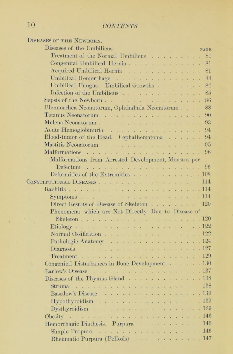 Diseases of tue Newbokn. Diseases of the Umbilicus. page Treatment of the Normal Umbilicus ......... 81 Congenital Umbilical Ilernia 81 Acquired Umbilical Ilernia 81 Umbilical Hemorrhage . . 84 Umbilical Fungus. Umbilical Growtks 84 Infection of the Umbilicus 85 Sepsis of the Newborn 8ß Blennorrhea Neonatorum, Ophthalmia Neonatorum .... 88 Tetanus Neonatorum 90 Helena Neonatorum 93 Acute Hemoglobinuria 94 Blood-tumor of the Head. Cephalliematoma 94 Mastitis Neonatorum . . 95 Malformations 96 Malformations from Arrested Development, Monstra per Defectum 96 Deformities of the Extremities . 108 Constitutional Diseases 114 Rachitis 114 Symptoms . 114 Direct Results of Disease of Skeleton 120 Phenomena which are Not Directly Due to Disease of Skeleton 120 Etiology 122 Normal Ossification ... 122 Pathologie Anatomy 124 Diagnosis 127 Treatment 129 Congenital Disturbances in Bone Development 130 Barlow’s Disease 137 Diseases of the Thymus Glaud 138 Struma 138 Basedow’s Disease 139 Hypothyroidism 139 Dysthyroidism 139 Obesity 146 Hemorrliagic Diathesis. Purpura 146 Simple Purpura 146 Rheumatic Purpura (Peliosis) . 147