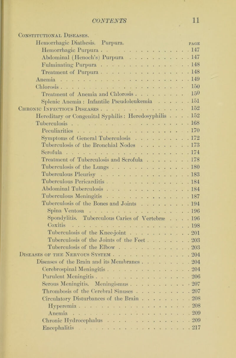 Constitutional Diseases. Hemorrhagic Diathesis. Purpura. page Ilemorrhagie Purpura 147 Abdominal (Henoch’s) Purpura 147 Fulminating Purpura 148 Treatment of Purpura 148 Anemia 149 Chlorosis 150 Treatment of Anemia and Chlorosis 150 Splenic Anemia : Infantile Pseudoleukemia 151 Chronic Infectious Diseases 152 Ilereditary or Congenital Syphilis: Ileredosypliilis .... 152 Tuberculosis 168 Peculiarities - . 170 Symptoms of General Tuberculosis 172 Tuberculosis of tbe Bronchial Nodes 173 Scrofula 174 Treatment of Tuberculosis and Scrofula 178 Tuberculosis of the Lungs 180 Tuberculous Pleurisy 183 Tuberculous Pericarditis 184 Abdominal Tuberculosis 184 Tuberculous Meningitis 187 Tuberculosis of the Bones and Joints 194 Spina Ventosa . . 196 Spondylitis. Tuberculous Caries of Vertebroe .... 196 Coxitis 198 Tuberculosis of the Knee-joint 201 Tuberculosis of the Joints of the Feet 203 Tuberculosis of the Elbow 203 Diseases of tiie Nervous System 204 Diseases of the Brain and its Membranes 204 Cerebrospinal Meningitis 204 Purulent Meningitis 206 Serous Meningitis. Meningismus 207 Thrombosis of the Cerebral Sinuses 207 Circulatory Disturbances of the Brain 208 Hyperemia 208 Anemia 209 Chronic Hydrocephalus 209 Encephalitis 217