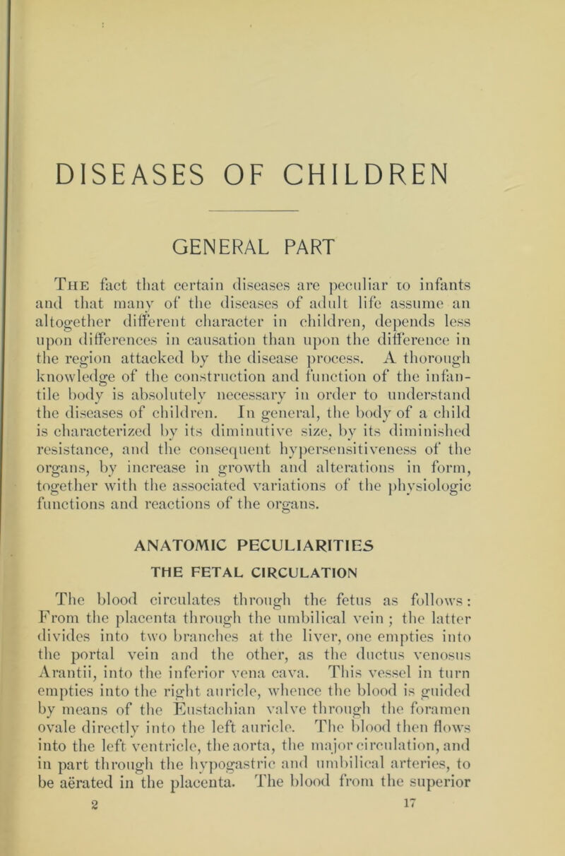 DISEASES OF CHILDREN GENERAL PART The fact tliat ccrtain diseases are peculiar to infants and that many of the diseases of adult life assume an altogether different character in children, depends lcss upon differences in causation than upon the ditference in the region attacked by the disease process. A thorough knowledge of the construction and function of the infan- tile body is absolutely necessary in order to understand the diseases of children. In general, the body of a child is characterized by its diminutive size, by its diminished resistance, and the consequent hypersensitiveness of the organs, by increase in growth and alterations in form, together with the associated variations of the physiologic functions and reactions of the organs. ANATOMIC PECULIARITIES THE FETAL CIRCULATION The blood circulates through the fetus as follows: From the placenta through the umbilical vein ; the latter divides into two branches at the liver, one empties into the portal vein and the other, as the ductus venosus Arantii, into the inferior vena cava. This vessel in turn empties into the right auricle, whence the blood is guided by means of the Eustachian valve through the foramen ovale directly into the lcft auricle. The blood then flows into the left ventricle, theaorta, the major circulation, and in part through the hypogastric and umbilical arteries, to be aerated in the placenta. The blood from the superior