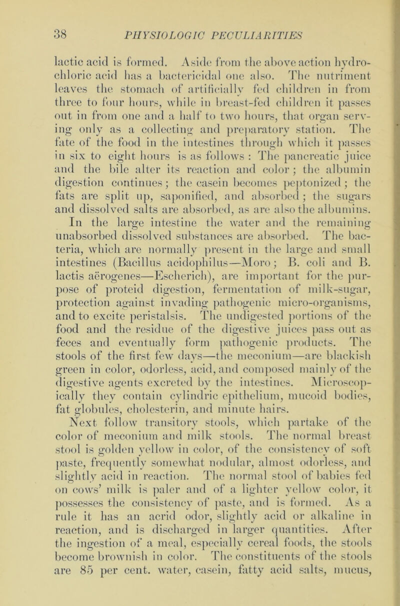 lactic acid is formed. Aside from tlie aboveaction hydro- chloric acid has a bactericidal one also. The nutriment leaves the stomach of artificially fed children in from three to four hours, while in breast-fed children it passes ont in from one and a half to two hours, that organ serv- ing only as a collecting and preparatory Station. The fate of the food in the intestines through which it passes in six to eight hours is as follows : The pancreatic juice and the bile alter its reaction and color; the albnmin digestion continues; the easein becomes peptonized; the fats are split up, saponified, and absorbed ; the sugars and dissolved salts are absorbed, as are also the albumins. In the large intestine the water and the remaining unabsorbed dissolved substances are absorbed. The bac- teria, which are normally present in the large and small intestines (Bacillus acidophilus—Moro; B. coli and B. lactis aerogenes—Escherieh), are important for the pnr- pose of proteid digestion, fermentation of milk-sugar, protection against invading pathogenic micro-organisms, and to excite peristalsis. The undigested portions of the food and the residue of the digestive Juices pass out as feces and eventually form pathogenic products. The stools of the first few days—the meconium—are blackish green in color, odorless, acid, and composed mainlyof the digestive agents excreted by the intestines. Mieroseop- ically tliey contain cylindric epithelium, mucoid bodies, fat globales, cholcsterin, and miaute hairs. Next follow transitory stools, which partake of the color of meconium and milk stools. The normal breast stool is golden yellow in color, of the consistencv of soft pastc, frequently somewhat nodular, almost odorless, and slightly acid in reaction. The normal stool of babies fed on cows’ milk is paler and of a lighter yellow color, it possesses the consistency of paste, and is formed. As a rule it has an ac.rid odor, slightly acid or alkaline in reaction, and is dischargcd in larger quantities. After the ingestion of a meal, espccially cereal foods, the stools become brownish in color. The constituents of the stools are 85 per cent. water, easein, fatty acid salts, mucus,