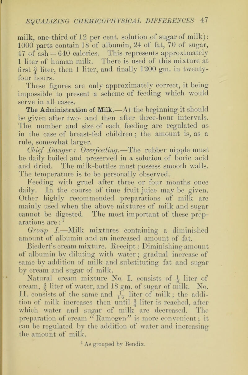 milk, one-third of 12 per cent. solution of sugar of milk): 1000 parts contain 18 of albumin, 24 of fat, 70 of sugar, 47 of ash — 640 calories. Tliis represents approximately 1 liter of human milk. There is used of tliis mixture at first f liter, then 1 liter, and tinally 1200 gm. in twenty- four hours. These figures are only approximately correct, it heilig impossible to present a scheine of feeding wliich would serve in all cases. The Administration of Milk.—At the beginning it should be given after two- and then after three-hour intervals. The number and size of each feeding are regulated as in the case of breast-fed children; the amount is, as a rule, somewhat larger. Chief Banger : Overfeeding.—The rubber nipple must be daily boiled and preserved in a solution of boric acid and dried. The milk-bottles must possess smooth walls. The temperature is to be personally observed. Feeding witli gruel after three or four months once daily. ln the course of time fruit juice may be given. Otlicr highly recommended preparations of milk are mainly used when the above mixtures of milk and sugar cannot be digested. The most important of tliese prep- arations are :1 Group I.—Milk mixtures containing a diminished amount of albumin and an increased amount of fat. Biederescream mixture. Receipt: Diminishingamount of albumin by dilutinsr witli water; gradual increase of same by addition of milk and substituting fat and sugar by cream and sugar of milk. Natural cream mixture No. I. eonsists of l liter of cream, | liter of water, and 18 gm. of sugar of milk. No. II. eonsists of the same and liter of milk; the addi- tion of milk increases then nntil liter is reached, after wliich water and sugar of milk are decreased. The preparation of cream “ Ra mögen ” is more convenient; it can be regulated bv the addition of water and increasinir o * o the amount of milk. 1 As grouped by Bendix.