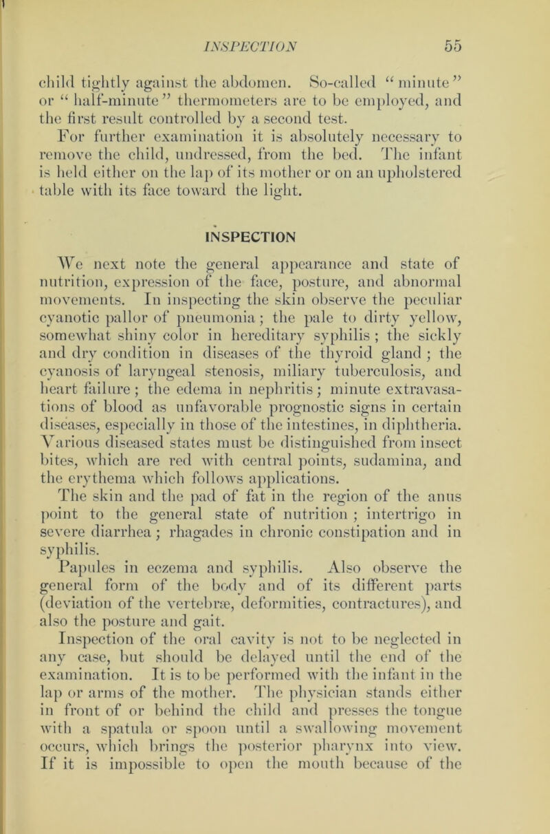 child tightly against thc abdomen. So-called “minute” or “ half-minute ” thermometers are to bc employed, and thc first result controlled by a second test. For further examination it is absolutely necessary to reraove the child, undressed, from the bed. The infant is hehl either on the lap of its mother or on an upholstered table witli its face toward the üght. INSPECTION We next note tlie general appearance and state of nutrition, expression of the face, posture, and abnormal movements. In inspecting the skin observe the peculiar cyanotic pallor of pneumonia; the pale to dirty yellow, somewhat shiny color in hereditary syphilis ; the sickly and dry condition in diseases of the thyroid gland ; the cyanosis of laryngeal Stenosis, miliary tuberculosis, and heart failure; the edema in nephritis; minute extravasa- tions of blood as unfavorable prognostic signs in certain diseases, especially in those of the intestines, in diphtheria. Various diseased states must be distinguished from insect bites, which are red with central points, sudamina, and the erythema which follows applications. The skin and the pad of fat in the region of the anus point to the general state of nutrition ; intertrigo in severe diarrhea; rhagades in chronic constipation and in syphilis. Papules in eczema and syphilis. Also observe the general form of the body and of its different parts (deviation of the vertebrae, deformities, contractures), and also the posture and gait. Inspection of the oral cavitv is not to bc ncglectcd in any case, but should be delayed until the end of the examination. It is tobe performed with the infant in the lap or arms of thc mother. The physician Stands either in front of or behind the child and presses the tongue with a spatula or spoon until a swallowing movement occurs, which brings the posterior pharynx into view. If it is impossible to open the moutli because of the