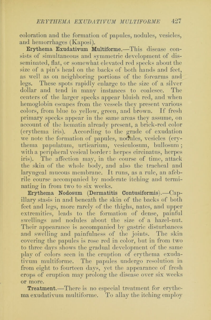 coloration aml the formation of papules, nodules, vesicles, and hemorrhages (Kaposi). Erythema Exudativum Multiforme.—Tliis disease con- sists of simultaneous and Symmetrie development of dis- seminated, Hat, or somewhat elevated red specks about the size of a pin’s liead on the backs of botli hands and feet, as well as on neighboring ])ortions of the forearms aml legs. These spots rapidly enlarge to the size of a silver dollar and tend in many instances to coalesce. The Centers of the larger specks appear bluish red, and when hemoglobin escapes from the vesscls they present varions colors, from blue to yellow, green, and brown. If fresh primary specks appear in the same areas they assume, on account of the hematin already present, a brick-red color (erythema iris). According to the grade of exudation we note the formation of papules, noAdes, vesicles (ery- thema papulatum, nrticarium, vesiculosum, bullosum; with a peripheral vesical border: herpes circinatus, herpes iris). The affection may, in the course of time, attack the skin of the wliole body, and also the tracheal and laryngeal mucous membrane. It runs, as a rule, an afeb- rile course accompanied bv moderate itching and termi- nating in from two to six weeks. Erythema Nodosum (Dermatitis Contusiformis).—Cap- illary stasis in and beneath the skin of the backs of both feet and legs, more rarely of the thighs, nates, and upper extremities, leads to the formation of dense, painful swellings and nodules about the size of a hazel-nut. Their appearance is accompanied bv gastric disturbances and swelling and painfulness of the joints. The skin covering the papules is rose red in color, but in from two to three days shows the gradual development of the same play of colors seen in the eruption of erythema exuda- tivum multiforme. The papules undergo resolutiou in from cight to fourteen days, yet the appearance of fresh crops of eruption may prolong the disease over six weeks or more. Treatment.—There is no especial treatment for erythe- ma exudativum multiforme. To allay the itching employ