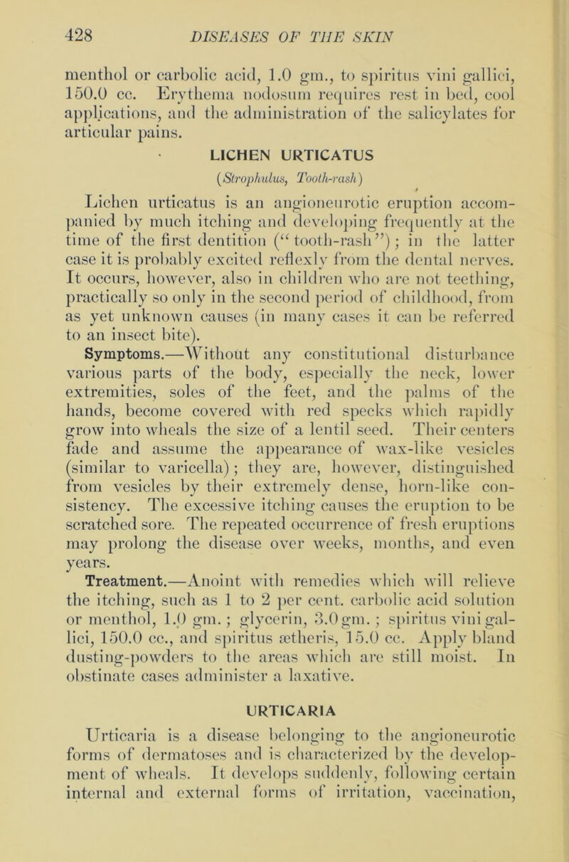 menthol or carbolic aeid, 1.0 gm., to Spiritus vini gallici, 150.0 cc. Erythema nodosum requires rest in bed, cool applications, and the administration of the salicylates for articular pains. LICHEN URTICATUS (Strophulus, Tootlirrash) 4 Lichen urticatus is an angioneurotic eruption accom- panied by mach itching and devcloping frequently at the time of the first dentition (“ tooth-rash”); in the latter case it is probably excited reflexi v from the dental nerves. It occurs, however, also in children who are not teething, practically so only in the second period of childhood, from as yet unknown eauses (in many cases it can be referred to an insect bite). Symptoms.—Withoüt any constitutional disturbance various parts of the body, espeeially the neck, lower extremities, soles of the feet, and the palms of the hands, become covered witli red specks which rapidly grow into wheals the size of a lentil seed. Their centers fade and assume the appearance of wax-like vesicles (similar to varicella); they are, however, distinguishcd from vesicles by their extremely dense, horn-like con- sistency. The excessive itching eauses the eruption to be scratched sore. The repeated occurrence of fresh eruptions may prolong the disease over weeks, months, and even years. Treatment.—Anoint witli remedies which will relieve the itching, such as 1 to 2 per cent. carbolic acid solution or menthol, 1.0 gm. ; glycerin, 3.0gm. ; spiritus vini gal- lici, 150.0 cc., and spiritus setheris, 15.0 cc. Apply bland dusting-powders to the areas which are still moist. In obstinate cases administer a laxative. URTICARIA Urticaria is a disease bclonging to the angioneurotic forms of dermatoses and is characterized by the develop- ment of wheals. It dcvclops suddenly, following certain internal and external forms of irritation, vaccination,