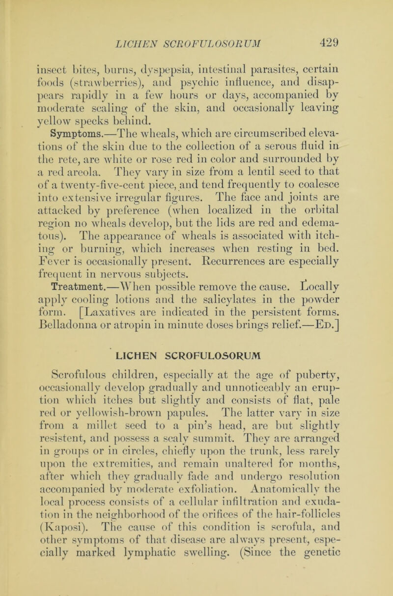 insect bites, burns, dyspepsia, intestinal parasites, certain foods (strawberries), and psvchic infiuence, and disap- pears rapidly in a few hours or days, accompanied by moderate scaling of the skin, and occasionally leaving yellow specks hehind. Symptoms.—The wheals, which are circumscribed eleva- tions of the skin due to the collection of a serous fluid in the rete, are white or rose red in eolor and surrounded by a red areola. They vary in size from a lentil sced to that of a twenty-five-cent piece, and tend frequently to coalesce into extensive irregulär figures. The face and joints are attacked by preference (when localized in the orbital region no wheals develop, but the lids are red and edema- tous). The appearance of wheals is associated with itch- ing or burning, which increases when resting in bcd. Fever is occasionally present. Recurrences are especially frequent in nervous subjects. Treatment.—When possible remove the cause. Locally apply cooling lotions and the salicylates in the powder form. [Laxatives are indicated in the persistent forms. Belladonna or atropin in minute doses brings rclief.—Ed.] LICHEN SCROFULOSORUM Scrofulous children, especially at the age of puberty, occasionally develop gradually and unnoticeably an erup- tion which itches but slightly and consists of flat, pale red or yellowish-brown papules. The latter vary in size from a millet seed to a pin’s head, are but slightly resistent, and possess a scaly summit. They are arranged in groups or in circles, chieflv upon the trunk, less rarely lipon the extremities, and remain unaltered for months, after which they gradually fade and undergo resolution accompanied by moderate exfoliation. Anatomically the local process consists of a cellular Infiltration and exuda- tion in the neighborhood of the orifices of the hair-follicles (Kaposi). The cause of this condition is scrofula, and other Symptoms of that disease are always present, espe- cially marked lymphatic swelling. (Since the genetic