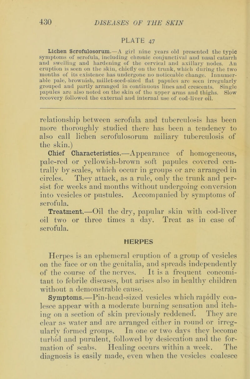 PLATE 47 Lichen Scrofulosorum.—A girl nine years old presented the typic Symptoms of scrofula, iucluding chronic conjunctival and nasal catarrh and swelling and hardcning of the cervical and axillary nodes. An eruption is seeu on the skin, cliiefly 011 the trunk, wliich du ring the two months of its existenee lias undergone no noticeable clninge. Iunumer- able pale, brownish, millet-seed-sized flat papules are seen irregularly grouped and partly arranged in continuous lines and crescents. Single papules are also noted on the skin of the upper arms and tliiglis. Slow recovery followed the external and internal use of cod-liver oil. relationship between scrofula and tuberculosis lias been more thoroughly studied there Las bccn a tendency to also call liehen scrofulosorum miliary tuberculosis of the skin.) Chief Characteristics.—Appearance of homogeneous, pale-red or yellowish-brown soft papules covered ccn- trallv by scales, which occur in gronps or are arranged in circles. They attack, as a rule, only the trunk and per- sist. for weeks and months without undergoing conversion into vesiclcs or pustules. Accompanicd by Symptoms of scrofula. Treatment.—Oil the dry, papular skin with cod-liver oil two or three times a day. Treat as in case of scrofula. HERPES Herpes is an ephemeral eruption of a group of vesieles on the face or on the genitalia, and spreads independently of the course of the nerves. It is a frequent concomi- tant to febrile diseases, but arises also in healthy children without a dcmonstrable cause. Symptoms.—Pin-head-sizcd vesieles which rapidly coa- lesce appear with a moderate burning Sensation and itch- ing on a scction of skin previously reddened. They are clear as water and are arranged either in round or irreg- nlarlv formed groups. In one or two davs they become tnrbid and purulent, followed by desiccation and the for- mation of scabs. Healing occurs within a week. The diagnosis is easily made, even wlien the vesieles eoalesce