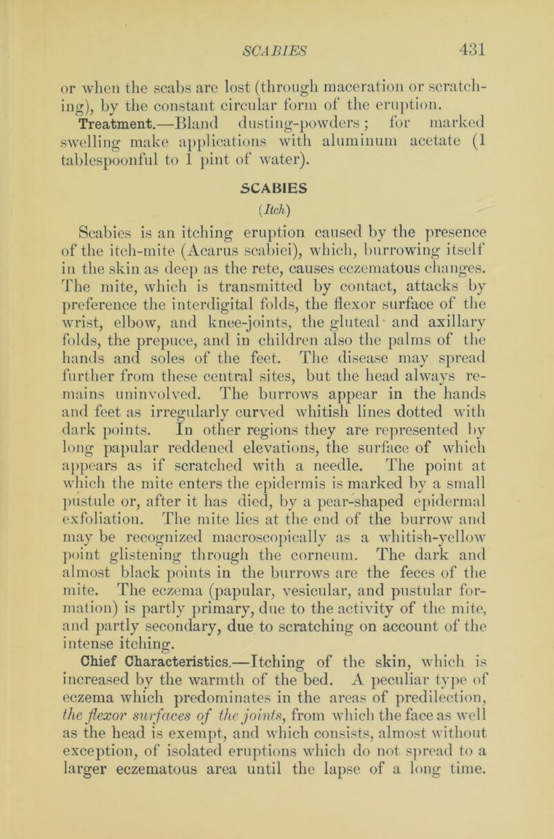 or when the scabs are lost (through raaceration or scratch- ing), by the constant circular form of the eruption. Treatment.—Bland dusting-powders; for marked swelling make applications with aluminum acetate (1 tablespoonful to 1 j»int of water). SCABIES {lieh) Scabies is an itching eruption caused by the presence of the iteh-mite (Acarus scabiei), which, burrowing itself in the skin as deep as the rete, causes eczematous changes. The mite, which is transmitted by contact, attacks by preference the interdigital folds, the flexor surface of the wrist, elbow, and knee-joints, the gluteal and axillary folds, the prepuce, and in children also the palms of the hands and soles of the feet. The disease may spread further from tliese central sites, but the liead always re- mains uninvolved. The burrows appear in the hands and feet as irregularly curved whitish lines dotted with dark points. In other regions tliey are represented by long papular reddened elevations, the surface of which appears as if scratched with a needle. The point at which the mite enters the epidermis is marked bv a small pustule or, after it has died, by a pear-shaped epidermal exfoliation. The mite lies at the end of the burrow and may be recognized macroscopically as a whitish-yellow point glistening through the corneum. The dark and almost black points in the burrows are the feces of the mite. The eczema (papular, vesicular, and pustular for- mation) is partly primary, due to the activity of the mite, and partly secondary, due to scratching on account of the intense itching. Chief Characteristics.—Itching of the skin, which is increased by the warmth of the bed. A peculiar type of eczema which predominates in the areas of predilection, the flexor surfaces of thejoints, from which the face as well as the head is exempt, and which consists, almost without exception, of isolated eruptions which do not spread to a larger eczematous area until the lapse of a long time.