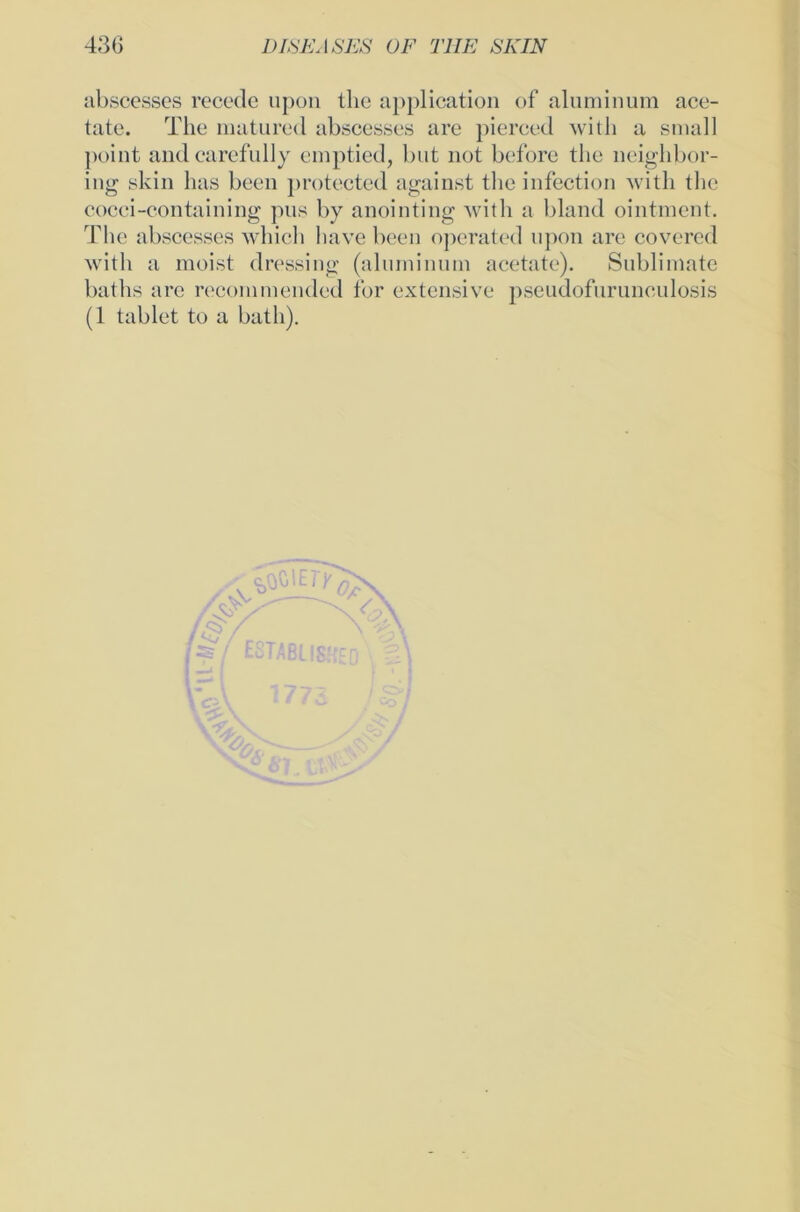 abscesses recede upon thc application of aluminum ace- tate. The matured abscesses are pierced with a small point and carefully cmptied, but not before the neighbor- ing skin has beeil protected against the infection with the cocci-containing pus by anointing with a bland ointment. The abscesses which liave beeil operated upon are covered with a meist dressing (aliuniiium acetate). Sublimate baths are reconimended for extensive pseudofurunculosis (1 tablet to a batli). *' \\s c$l\tTyn