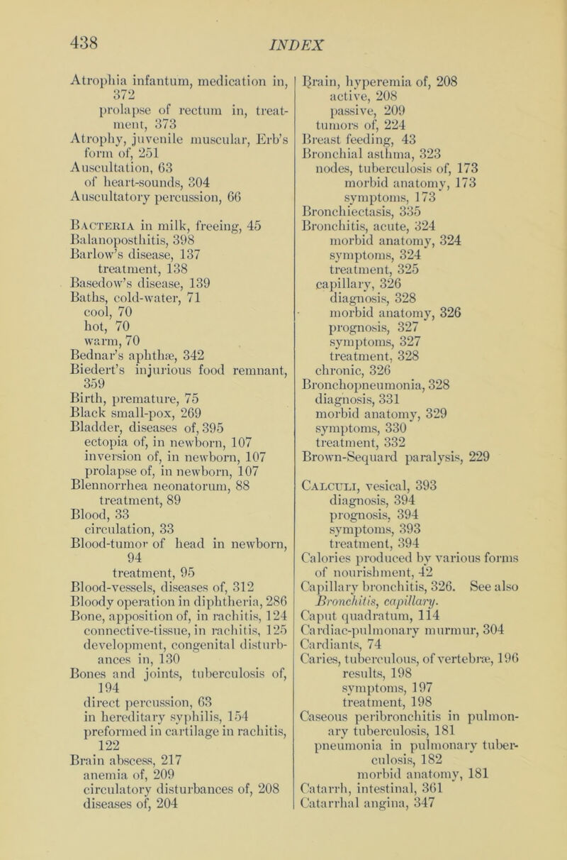 Atrophia infantum, medication in, 372 prolap.se of rectum in, treat- meut, 373 Atrophy, juvenile muscular, Erb’s form of, 251 Auscultation, 63 of lieart-sounds, 304 Auscultatory percussion, 66 Bacteria in milk, freeing, 45 Balanoposthitis, 398 Barlow’s disease, 137 treatment, 138 Basedow’s disease, 139 Batks, cold-water, 71 cool, 70 hot, 70 warm, 70 Bednar’s aphthae, 342 Biedert’s injurious food remnant, 359 Birth, premature, 75 Black small-pox, 269 Bladder, diseases of, 395 ectopia of, in newborn, 107 inversion of, in newborn, 107 prolapse of, in newborn, 107 Blennorrhea neonatorum, 88 treatment, 89 Blood, 33 circulation, 33 Blood-tumor of head in newborn, 94 treatment, 95 Blood-vessels, diseases of, 312 Bloody Operation in diphtheria, 286 Bone, apposition of, in rachitis, 124 connective-tissue, in rachitis, 125 development, congenital disturb- ances in, 130 Bones and joints, tuberculosis of, 194 direct percussion, 63 in hereditary Syphilis, 154 preformed in cartilage in rachitis, 122 Brain abscess, 217 anemia of, 209 circulatory disturbances of, 208 diseases of, 204 IJrain, hyperemia of, 208 active, 208 passive, 209 tumors of, 224 Breast feeding, 43 Bronchial asthma, 323 nodes, tuberculosis of, 173 morbid anatomy, 173 Symptoms, 173 Bronchiectasis, 335 Bronchitis, acute, 324 morbid anatomy, 324 Symptoms, 324 treatment, 325 capillary, 326 diagnosis, 328 morbid anatomy, 326 prognosis, 327 Symptoms, 327 treatment, 328 chronic, 326 Bronchopneumonia, 328 diagnosis, 331 morbid anatomy, 329 Symptoms, 330 treatment, 332 Brown-Sequard paralysis, 229 Calculi, vesical, 393 diagnosis, 394 prognosis, 394 Symptoms, 393 treatment, 394 Calories produced by various forms of nourishment, 42 Capillary bronchitis, 326. See also Bronchitis, capillary. Caput quadratum, 114 Cardiac-pulmonary murrnur, 304 Cardiants, 74 Caries, tuberculous, of vertebne, 196 results, 198 Symptoms, 197 treatment, 198 Caseous peribronchitis in pulmon- ary tuberculosis, 181 pneumonia in pulmonary tuber- culosis, 182 morbid anatomy, 181 Catarrh, intestinal, 361 Catarrhal angina, 347