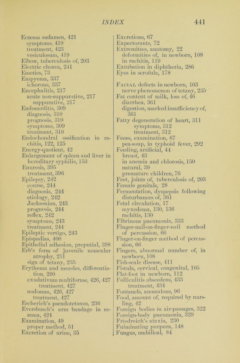 Eczema sudamen, 421 Symptoms, 414) treatment, 423 vesiculosum, 419 Elbow, tuberculosis of, 2U3 Electric chorea, 241 Emetics, 73 Empyema, 337 ichorous, 337 Encephalitis, 217 acute non-suppurative, 217 suppurative, 217 Endocarditis, 309 diagnosis, 310 prognosis, 310 Symptoms, 309 treatment, 310 Endochondral ossification in ra- chitis, 122, 125 Energy-quotient, 42 En lai gement of spieen and liver in hereditary Syphilis, 153 Enuresis, 395 treatment, 396 Epilepsy, 242 course, 244 diagnosis, 244 etiology, 242 Jacksonian, 243 prognosis, 244 reflex, 242 Symptoms, 243 treatment, 244 Epileptic vertigo, 243 Epispadias, 400 Epithelial adhesion, preputial, 398 Erb’s form of juvenile muscular atrophv, 251 sign of tetanv, 235 Erythema and measles, differentia- tion, 260 exudativum multiforme, 426, 427 treatment, 427 nodosum, 426, 427 treatment, 427 Escherich’s pseudotetanus, 236 Eversbusch’s arm bandage in ec- zema, 424 Examination, 49 proper method, 51 Excretion of urine, 35 Excretions, 67 Expectorants, 72 Extremities, anatomy, 22 deformities of, in newborn, 108 in rachitis, 119 Extubation in diphtheria, 286 Eyes in scrofula, 178 Facial defects in newborn, 103 nerve phenomenon of tetany, 235 Fat content of milk, loss of, 46 diarrhea, 361 digestion, marked insufficiency of, 361 Fatty degeneration of heart, 311 Symptoms, 312 treatment, 312 Feces, examination, 67 pea-soup, in typhoid fever, 292 Feeding, artificial, 44 breast, 43 in anemia and chlorosis, 150 natural, 39 premature children, 76 Feet, joints of, tuberculosis of, 203 Fernale genitals, 28 Fermentation, dyspepsia following disturbances of, 361 Fetal circulation, 17 myxedema, 130, 136 rachitis, 130 Fibrinous pneumonia, 333 Finger-nail-on-finger-nail method of percussion, 66 Finger-on-finger method of percus- sion, 66 Fingers, abnormal number of, in newborn, 108 Fisb-scale disease, 411 Fistula, cervical, congenital, 105 Flat-foot in newborn, 112 Folliculitis abscedens, 433 treatment, 434 Fontanels, anomalous, 96 Food, amount of, required by nurs- ling, 42 Foreign bodies in air-passages, 322 Foreign-body pneumonia, 329 Friedreich’s ataxia, 230 Fulminating purpura, 148 Fungus, umbilical, 84
