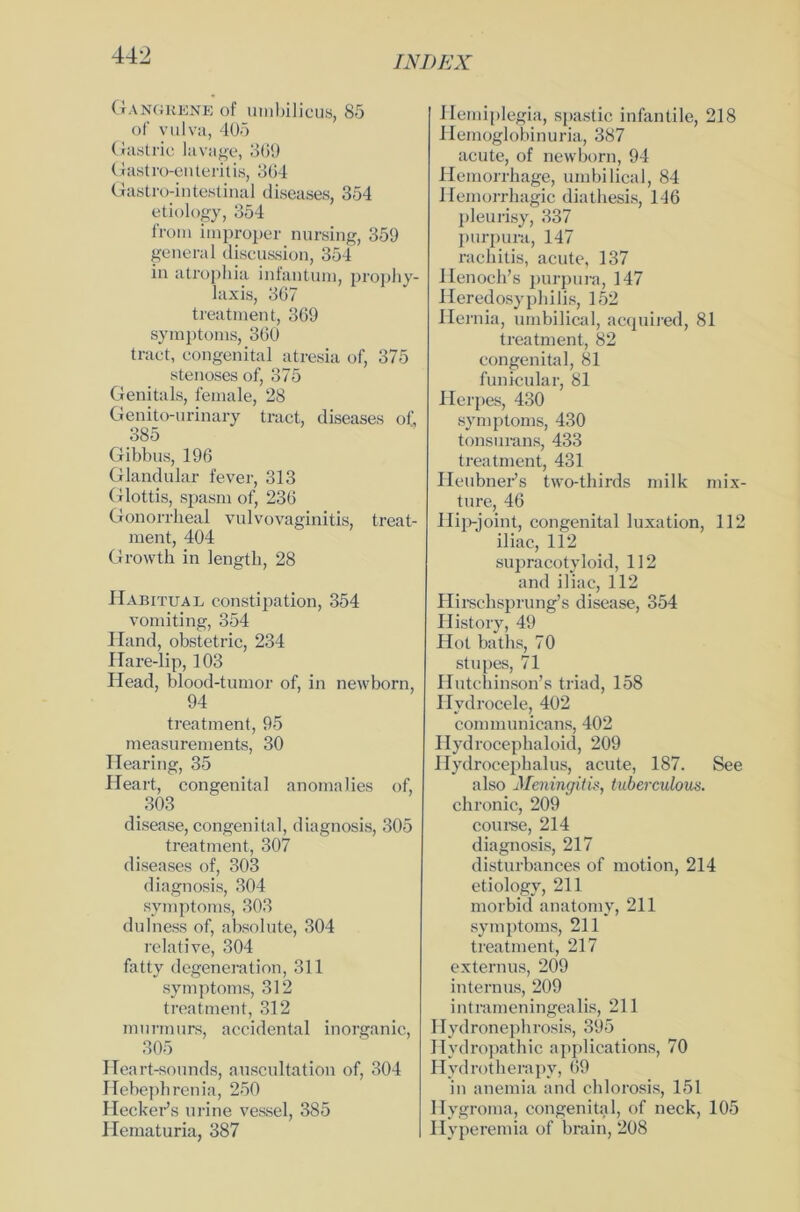 Gangkene of umbilicus, 85 of vulva, 405 Gastric lavage, 369 Gastroenteritis, 304 Gastrointestinal diseases, 354 etiology, 354 froni improper nursing, 359 general discussion, 354 in atrophia infantum, prophy- laxis, 367 treatment, 369 Symptoms, 360 tract, congenital atresia of, 375 stenoses of, 375 Genitals, female, 28 Genito-urinary tract, diseases of, 385 Gibbus, 196 Glandular fever, 313 Glottis, spasm of, 236 Gonorrheal Vulvovaginitis, treat- ment, 404 Growth in lengtb, 28 Habitual constipation, 354 vomiting, 354 Hand, obstetric, 234 Hare-lip, 103 Head, blood-tumor of, in newborn, 94 treatment, 95 measurements, 30 Hearing, 35 Heart, congenital anomalies of, . 303 disease, congenital, diagnosis, 305 treatment, 307 diseases of, 303 diagnosis, 304 Symptoms, 303 dulness of, absolute, 304 relative, 304 fatty degeneration, 311 Symptoms, 312 treatment, 312 murmurs, accidental inorganic, 305 Heart-sounds, auscultation of, 304 Hebephrenia, 250 Hecker’s urine vessel, 385 Ilematuria, 387 Hemiplegia, spastic infantile, 218 Hemoglobinuria, 387 acute, of newborn, 94 Hemorrbage, umbilical, 84 Ilemorrhagic diathesis, 146 pleurisy, 337 purpura, 147 rachitis, acute, 137 Henoch’s purpurn, 147 Heredosyphilis, 152 Hernia, umbilical, acquired, 81 treatment, 82 congenital, 81 funicular, 81 Herpes, 430 Symptoms, 430 tonsurans, 433 treatment, 431 Heubner’s tvvo-thirds milk mix- ture, 46 Hip-joint, congenital luxation, 112 iliac, 112 supracotyloid, 112 and iliac, 112 Hirschsprung’s disease, 354 History, 49 Hot baths, 70 stupes, 71 Hutchinson’s triad, 158 Hvdrocele, 402 communicans, 402 Hydrocephaloid, 209 Hydrocepbalus, acute, 187. See also Meningitis, tuberculous. chronic, 209 course, 214 diagnosis, 217 disturbances of motion, 214 etiology, 211 morbid anatomy, 211 Symptoms, 211 treatment, 217 externus, 209 internus, 209 intrameningealis, 211 Hydronepbrosis, 395 Hydropathie applications, 70 Hydrotherapy, 69 in anemia and chlorosis, 151 Hygroma, congenital, of neck, 105 Hyperemia of brain, 208