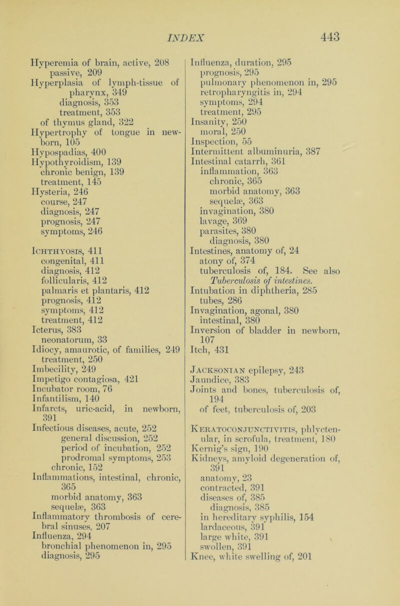 Hyperemia of brain, active, 208 passive, 209 Hyperplasia of lymph-tissue of pharynx, 349 diagnosis, 353 treatment, 353 of thyraus gland, 322 Hypertrophy of tongue in new- born, 105 Hypospadias, 400 Hypothyroidism, 139 chronic benign, 139 treatment, 145 Hysteria, 246 course, 247 diagnosis, 247 prognosis, 247 Symptoms, 246 ICHTHYOSIS, 411 congenital, 411 diagnosis, 412 follicularis, 412 palmaris et plantaris, 412 prognosis, 412 Symptoms, 412 treatment, 412 Icterus, 383 neonatorum, 33 Idiocy, amaurotic, of families, 249 treatment, 250 Imbecility, 249 Impetigo contagiosa, 421 Incubator room, 76 Infantilism, 140 Infarcts, uric-acid, in newborn, 391 Infectious diseases, acute, 252 general discussion, 252 period of incubation, 252 prodromal Symptoms, 253 chronic, 152 Inflammations, intestinal, chronic, 365 morbid anatomy, 363 seq uehe, 363 Inflammatory thrombosis of cere- bral sinuses, 207 Influenza, 294 bronchial phenomenon in, 295 diagnosis, 295 Influenza, duration, 295 prognosis, 295 pulmonary phenomenon in, 295 retropharyngitis in, 294 Symptoms, 294 treatment, 295 Insanity, 250 moral, 250 Inspection, 55 Intermittent albuminuria, 387 Intestinal catarrh, 361 inflammation, 363 chronic, 365 morbid anatomy, 363 sequela?, 363 invagination, 380 lavage, 369 parasites, 380 diagnosis, 380 Intestines, anatomy of, 24 atony of, 374 tuberculosis of, 184. See also Tuberculosis of inlestmes. Intubation in diphtheria, 285 tubes, 286 Invagination, agonal, 380 intestinal, 380 Inversion of bladder in newborn, 107 Itch, 431 Jacksontan epilepsy, 243 Jaundice, 383 Joints and bones, tuberculosis of, 194 of feet, tuberculosis of, 203 Keratoconjunctivitis, phlycten- ular, in scrofula, treatment, 180 Kernig’s sign, 190 Kidneys, amyloid degeneration of, 391 anatomy, 23 contracted, 391 diseases of, 385 diagnosis, 385 in hereditary sypbilis, 154 lardaceous, 391 large white, 391 swollen, 391 Knee, white swelling of, 201