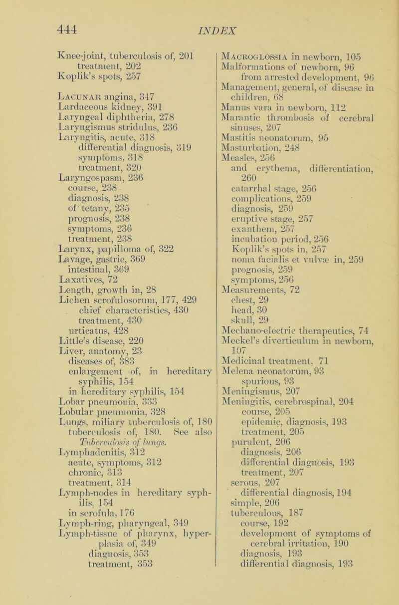 Knee-joint, tuberculosis of, 201 treatment, 202 Koplik’s spots, 257 Lacunak angina, 347 Lanlaceous kidney, 391 Laryngeal diphtheria, 278 Laryngismus stridulus, 236 Laryngitis, acute, 318 differential diagnosis, 319 Symptoms, 318 treatment, 320 Laryngospasm, 236 course, 238 diagnosis, 238 of tetany, 235 prognosis, 238 Symptoms, 236 treatment, 238 Larynx, papilloma of, 322 Lavage, gastric, 369 intestinal, 369 Laxatives, 72 Lengtli, growth in, 28 Lichen scrofulosorum, 177, 429 chief characteristics, 430 treatment, 430 urticatus, 428 Little’s disease, 220 Liver, anatomy, 23 diseases of, 383 enlargement of, in hereditary Syphilis, 154 in hereditary Syphilis, 154 Lobar pneumonia, 333 Lobular pneumonia, 328 Lungs, miliary tuberculosis of, 180 tuberculosis of, 180. See also Tuberculosis of lungs. Lymphadenitis, 312 acute, Symptoms, 312 chronic, 313 treatment, 314 Lymph-nodes in hereditary Syph- ilis, 154 in scrofula, 176 Lyrnph-ring, pharyngeal, 349 Lymph-tissue of pharynx, hyper- plasia of, 349 diagnosis, 353 treatment, 353 Macroglossia in newborn, 105 Malformations of newborn, 96 from arrested development, 96 Management, general, of disease in children, 68 Manus vara in newborn, 112 Marantic thrombosis of cerebral sinuses, 207 Mastitis neonatorum, 95 Masturbation, 248 Measles, 256 and erythema, differentiation, 260 catarrhal stage, 256 complications, 259 diagnosis, 259 eruptive stage, 257 exanthem, 257 incubation period, 256 Koplik’s spots in, 257 noma facialis et vulvae in, 259 prognosis, 259 Symptoms, 256 Measurements, 72 ehest, 29 head, 30 skull, 29 Mechano-electric therapeutics, 74 Meckel’s diverticulum in newborn, 107 Medicinal treatment, 71 Melena neonatorum, 93 spurious, 93 M eningismus, 207 Meningitis, cerebrospinal, 204 course, 205 epidemic, diagnosis, 193 treatment, 205 purulent, 206 diagnosis, 206 differential diagnosis, 193 treatment, 207 serous, 207 differential diagnosis, 194 simple, 206 tuberculous, 187 course, 192 developmont of Symptoms of cerebral irritation, 190 diagnosis, 193 differential diagnosis, 193