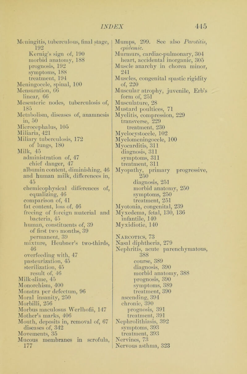 Meningitis, tuberculous, final stage, 192 Kernig’s sign of, 190 morbid anatomy, 188 prognosis, 192 Symptoms, 188 treatment, 194 Meningocele, spinal, 100 Mensuration, 60 linear, 66 Mesenteric nodes, tuberculosis of, 185 Metabolism, diseases of, anamnesis in, 50 Mierocephalus, 105 Miliaria, 421 Miliary tuberculosis, 172 of längs, 180 Milk, 45 administration of, 47 chief (langer, 47 albumin content, diminishing, 46 and human milk, difl'erences in, 45 cliemicophysical difFerences of, equalizing, 46 comparison of, 41 fat content, loss of, 46 freeing of foreign material and bacteria, 45 human, constituents of, 39 of first two months, 39 permanent, 39 mixture, Heubner’s two-thirds, 46 overfeeding with, 47 pastenrization, 45 sterilization, 45 result of, 16 Milk-slime, 45 Monorchism, 400 Monstra per defectum, 96 Moral insanity, 250 Morbilli, 256 Morbus maculosus Werlhofii, 147 Mother’s marks, 406 Mouth, deposits in, removal of, 67 diseases of, 342 Movements, 35 Mucous membranes in scrofula, 177 | Mumps, 299. See also Parotitis, epidemic. Munnurs, cardiac-pulmonary, 304 heart, accidental inorganic, 305 Muscle anarchy in chorea minor, 241 Muscles, congenital spastic rigidity of, 220 Musenlar atrophy, juvenile, Erb’s form of, 251 Musen lat ure, 28 Mustard poultices, 71 Myelitis, compression, 229 transverse, 229 treatment, 230 Myelocystocele, 102 Myelomeningocele, 100 Myocarditis, 311 diagnosis, 311 Symptoms, 311 treatment, 311 Mvopatliy, primary progressive, 250 diagnosis, 251 morbid anatomy, 250 Symptoms, 250 treatment, 251 Myotonia, congenital, 239 Myxedema, fetal, 130, 136 infantile, 140 Myxidiotie, 140 Narcotics, 73 Nasal dipbtheria, 279 Nephritis, acute parenchymatous, 388 course, 389 diagnosis, 390 morbid anatomy, 388 prognosis, 390 Symptoms, 389 treatment, 390 ascending, 394 chronic, 390 prognosis, 391 treatment, 391 Nephrolithiasis, 392 Symptoms, 393 treatment, 393 Nervines, 73 I Nervous asthma, 323