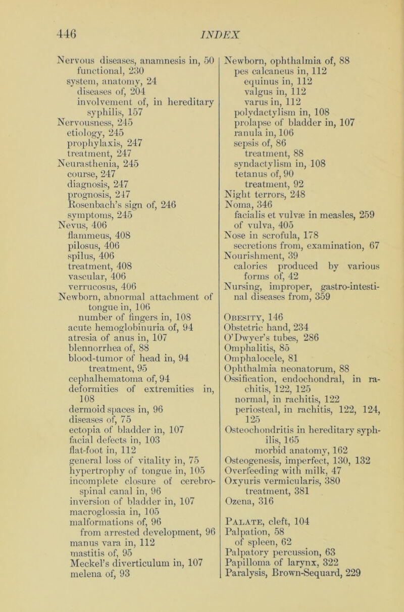 Nervous diseases, anamnesis in, 50 functional, 230 System, anatomy, 24 diseases of, 204 involvcment of, in hereditary syphilis, 157 Nervousness, 245 etiology, 245 prophylaxis, 247 treatment, 247 Neurasthenia, 245 course, 247 diagnosis, 247 prognosis, 247 Rosenbach’s sign of, 246 Symptoms, 245 Nevus, 406 flammeus, 408 pilosus, 406 spilus, 406 treatment, 408 vascular, 406 verrucosus, 406 Newborn, abnormal attachment of tongue in, 106 number of fingers in, 108 acute hemoglobinuria of, 94 atresia of anus in, 107 blennorrhea of, 88 blood-tumor of head in, 94 treatment, 95 cephalhematoma of, 94 deformities of extremities in, 108 dermoid spaces in, 96 diseases of, 75 ectopia of bladder in, 107 facial defects in, 103 flat-foot in, 112 general loss of vitality in, 75 hypertrophy of tongue in, 105 incomplete c.losure of cerebro- spinal canal in, 96 in Version of bladder in, 107 macroglossia in, 105 malformations of, 96 from arrested development, 96 man us vara in, 112 mastitis of, 95 Meckel’s diverticulum in, 107 melena of, 93 Newborn, Ophthalmia of, 88 pes calcaneus in, 112 equinus in, 112 valgus in, 112 varusin, 112 polydactylism in, 108 prolapse of bladder in, 107 ranula in, 106 sepsis of, 86 treatment, 88 syndactylism in, 108 tetanus of, 90 treatment, 92 Night terrors, 248 Noma, 346 facialis et vulvae in measles, 259 of vulva, 405 Nose in scrofula, 178 secretions from, examination, 67 Nourishment, 39 calories produced by various forms of, 42 Nursing, improper, gastro-intesti- nal diseases from, 359 Obesity, 146 Obstetrie band, 234 O’Dwyer’s tubes, 286 Omphalitis, 85 Omphalocele, 81 Ophthalmia neonatorum, 88 Ossification, endochondral, in ra- ch itis, 122, 125 normal, in rachitis, 122 periosteal, in rachitis, 122, 124, 125 Osteochondritis in hereditary Syph- ilis, 165 morbid anatomy, 162 Osteogenesis, imperfect, 130, 132 Overfeeding with milk, 47 Oxyuris vermicularis, 380 treatment, 381 Ozena, 316 Palate, cleft, 104 Palpation, 58 of spieen, 62 Palpatory percussion, 63 Papilloma of larynx, 322 Paralysis, Brown-Sequard, 229