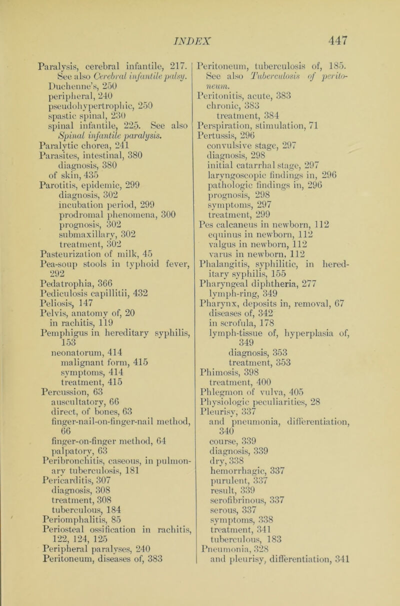 Paralysis, cerebral infantile, 217. See also Cerebral infantilepalsy. Duchenne’s, 250 peripheral, 240 pseudohypertrophic, 250 spastic spinal, 230 spinal infantile, 22p. See also Spinal infantile paralysis. Paralytic chorea, 241 Parasites, intestinal, 380 diagnosis, 380 of skin, 435 Parotitis, epidemic, 299 diagnosis, 302 incubation period, 299 prodromal phenoinena, 300 prognosis, 302 submaxillary, 302 treatment, 302 Pasteurization of milk, 45 Pea-soup stools in typhoid fever, 292 Pedatrophia, 366 Pediculosis capillitii, 432 Peliosis, 147 Pelvis, anatomy of, 20 in rachitis, 119 Pemphigus in hereditary Syphilis, 153 neonatorum, 414 malignant form, 415 Symptoms, 414 treatment, 415 Percussion, 63 auscultatory, 66 direct, of bones, 63 finger-nail-on-finger-nail method, 66 fmger-on-fmger method, 64 palpatory, 63 Peribronchitis, caseous, in pulmon- ary tuberculosLs, 181 Pericarditis, 307 diagnosis, 308 treatment, 308 tuberculous, 184 Periompbalitis, 85 Periosteal ossification in rachitis, 122, 124, 125 Peripheral paralyses, 240 Peritoneum, diseases of, 383 Peritoneum, tuberculosis of, 185. See also Tuberculosis of pcrito- neum. Peritonitis, acute, 383 chronic, 383 treatment, 384 Perspiration, Stimulation, 71 Pertussis, 296 convulsive stage, 297 diagnosis, 298 initial catarrhal stage, 297 laryngoscopic Undings in, 296 pathologic findings in, 296 prognosis, 298 Symptoms, 297 treatment, 299 Pes calcaneus in newborn, 112 equinus in newborn, 112 valgus in newborn, 112 varus in newborn, 112 Phalangitis, syphilitic, in hered- itary syphilis, 155 Pharyngeal diphtheria, 277 lymph-ring, 349 Pharynx, deposits in, removal, 67 diseases of, 342 in scrofula, 178 lymph-tissue of, hyperplasia of, 349 diagnosis, 353 treatment, 353 Phimosis, 398 treatment, 400 Phlegmon of vulva, 405 Pliysiologic peculiarities, 28 Pleurisv, 337 and pneumonia, differentiation, 340 course, 339 diagnosis, 339 d ry, 338 hemorrhagic, 337 purulent, 337 result, 339 serofibrinous, 337 serous, 337 Symptoms, 338 treatment, 341 tuberculous, 183 Pneumonia, 328 and pleurisy, differentiation, 341