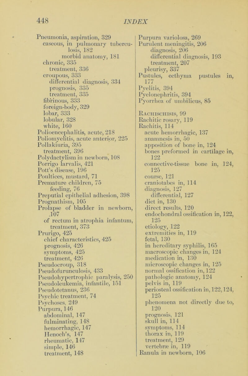 Pneumonia, aspiration, 329 caseous, in pulmonary tubercu- losis, 182 morbid anatomy, 181 chronic, 335 treatment, 336 croupous, 333 differential diagnosis, 331 prognosis, 335 treatment, 335 fib'rinous, 333 foreign-body, 329 lobar, 333 lobular, 328 white, 160 Polioencephalitis, acute, 218 Poliomyelitis, acute anterior, 225 Pollakiuria, 395 treatment, 396 Polydactylism in newborn, 108 Porrigo larvalis, 421 Pott’s disease, 196 Poultices, mustard, 71 Premature children, 75 feeding, 76 Preputial epithelial adhesion, 398 Prognathism, 105 Prolapse of bladder in newborn, .107 of rectum in atrophia infantum, treatment, 373 Prurigo, 425 chief characteristics, 425 prognosis, 426 Symptoms, 425 treatment, 426 Pseudocroup, 318 Pseudofurunculosis, 433 Pseudohypertrophic paralysis, 250 Pseudoleukemia, infantile, 151 Pseudotetanus, 236 Psycliic treatment, 74 Psyehoses, 249 Purpura, 146 abdominal, 147 fulminating, 148 hemorrhagic, 147 Henocb’s, 147 rheumatic, 147 simple, 146 treatment, 148 Purpura variolosa, 269 Purulent meningitis, 206 diagnosis, 206 differential diagnosis, 193 treatment, 207 pleurisy, 337 Pustules, ecthyma pustules in, 177 Pyelitis, 394 Pyelonephritis, 394 Pyorrhea of umbilicus, 85 Raciiisciiisis, 99 Rachitic rosary, 119 Rachitis, 114 acute hemorrhagic, 137 anamnesis in, 50 apposition of bone in, 124 bones preformed in cartilage in, 122 conncctive-tissue bone in, 124, 125 course, 121 craniotabes in, 114 diagnosis, 127 differential, 127 diet in, 130 direct results, 120 endochondral ossification in, 122, 125 etiology, 122 extremities in, 119 fetal, 130 in hereditary syphilis, 165 macroscopic changes in, 124 medication in, 130 microscopic changes in, 125 normal ossification in, 122 pathologic anatomy, 124 pelvis in, 119 periosteal ossification in, 122,124, 125 phenomena not directly due to, 120 prognosis, 121 skull in, 114 Symptoms, 114 thorax in, 119 treatment, 129 vertebrse in, 119 Ranula in newborn, 106