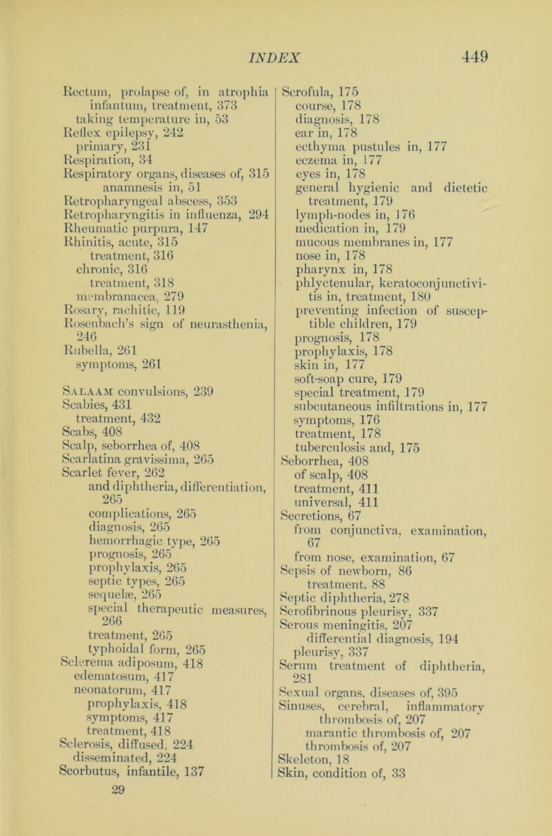 Rectum, prolapse of, in ntrophia infantum, treatment, 373 taking temperature in, 53 Reflex epilepsy, 242 primary, 231 Respiration, 34 Respiratory organs, diseases of, 315 anamnesis in, 51 Retropharyngeal abseess, 353 Retropharyngitis in influenza, 294 Rheumatie purpurn, 147 Rhinitis, acute, 315 treatment, 316 chronic, 316 treatment, 318 membranacea, 279 Rosary, rachitic, 119 Rosenbach’s sign of neurasthenia, 246 Rubella, 261 Symptoms, 261 Salaam convulsions, 239 Scabies, 431 treatment, 432 Scabs, 408 Scalp, seborrhea of, 408 Scarlatina gravissima, 265 Scarlet fever, 262 and diphtheria, differentiation, 265 complications, 265 diagnosis, 265 liemorrhagic type, 265 prognosis, 265 prophylaxis, 265 septic types, 265 sequelse, 265 special therapeutic measures, 266 treatment, 265 typhoidal form, 265 Sclerema adiposum, 418 edematosum, 417 neonatorum, 417 prophylaxis, 418 Symptoms, 417 treatment, 418 Sclerosis, difTused, 224 disseminated, 224 Scorbutus, infantile, 137 29 Scrofula, 175 course, 178 diagnosis, 178 ear in, 178 ecthyma pustules in, 177 eczema in, 177 eyes in, 178 general hygienic and dietetic treatment, 179 lymph-nodes in, 176 medication in, 179 mucous membranes in, 177 nose in, 178 pharynx in, 178 phlyctenular, keratoconjunctivi- tis in, treatment, 180 preventing infection of suscep- tible children, 179 prognosis, 178 prophylaxis, 178 skin in, 177 soft-soap eure, 179 special treatment, 179 subcutaneous infiltrations in, 177 Symptoms, 176 treatment, 178 tuberculosis and, 175 Seborrhea, 408 of scalp, 408 treatment, 411 universal, 411 Secretions, 67 from conjunctiva, examination, 67 from nose, examination, 67 Sepsis of newborn, 86 treatment, 88 Septic diphtheria, 278 Serofibrinous pleurisy, 337 Serous meningitis, 207 differential diagnosis, 194 pleurisy, 337 Serum treatment of diphtheria, 281 Sexual organs, diseases of, 395 Sinuses, cerebral, inflammatorv thrombosis of, 207 marantic thrombosis of, 207 thrombosis of, 207 Skeleton, 18 Skin, condition of, 33