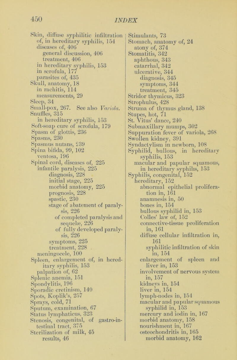 Skin, diffuse syphilitic Infiltration of, in hereditary syphilis, 154 diseases of, 40(3 general discussion, 406 treatment, 406 in hereditary sypliilis, 153 in scrofula, 177 parasites of, 435 Skull, anatomy, 18 in rachitis, 114 measureraents, 29 Sleep, 34 Small-pox, 267. See also Variola. SnufHes, 315 in hereditary syphilis, 153 Soft-soap eure of scrofula, 179 Spasm of glottis, 236 Spasms, 230 Spasmus nutans, 239 Spina bifida, 99, 102 ventosa, 196 Spinal cord, diseases of, 225 infantile paralysis, 225 diagnosis, 228 initial stage, 225 morbid anatomy, 225 prognosis, 228 spastic, 230 stage of abatement of paraly- sis, 226 of completed paralysis and sequelse, 226 of fully developed paraly- sis, 226 Symptoms, 225 treatment, 228 meningocele, 100 Spleen, enlargement of, in hered- itary syphilis, 153 palpation of, 62 Splenic anemia, 151 Spondylitis, 196 Sporadic cretinism, 140 Spots, Koplik’s, 257 Sprays, cokl, 71 Sputum, examination, 67 Status lympliaticus, 323 Stenosis, congenital, of gastro-in- testinal tract, 375 Sterilization of milk, 45 results, 46 Stimulants, 73 Stomach, anatomy of, 24 atony of, 374 Stomatitis, 342 aphthous, 343 catarrhal, 342 ulcerative, 344 diagnosis, 345 Symptoms, 344 treatment, 345 Stridor thymicus, 323 Strophulus, 428 Struma of thymus gland, 138 Stupes, hot, 71 , St. Vitus’ dance, 240 Submaxillary mumps, 302 Suppuration fever of variola, 268 Swollen kidney, 391 Syndactylism in newborn, 108 Syphilid, bullous, in hereditary syphilis, 153 macular and papular squamous, in hereditary syphilis, 153 Syphilis, congenital, 152 hereditary, 152 abnormal epithelial prolifera- tion in, 161 anamnesis in, 50 bonesin, 154 bullous syphilid in, 153 Colles’ law of, 152 connective-tissue proliferation in, 161 diffuse cellular infiltration in, 1.61 syphilitic infiltration of skin in, 154 enlargement of spieen and liver in, 153 involvement of nervous System in, 157 kidneys in, 154 liver in, 154 lymph-nodes in, 154 macular and papular squamous syphilid in, 153 mercury and iodin in, 167 morbid anatomy, 158 nourishment in, 167 Osteochondritis in, 165 morbid anatomy, 162