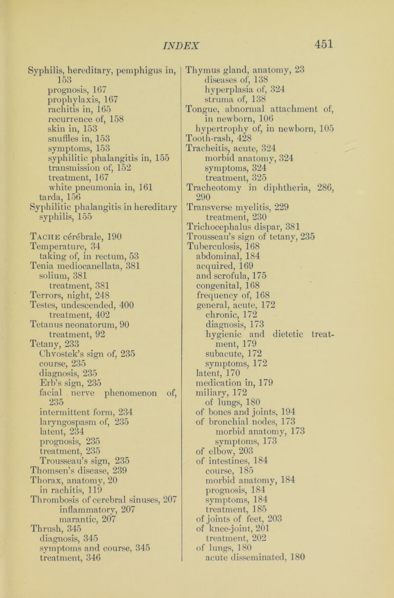 Syphilis, hereditary, pemphigus in, 153 prognosis, 167 prophylaxis, 167 rachitis in, 165 recurrence of, 158 skin in, 153 snuffles in, 153 Symptoms, 153 syphilitic phalangitis in, 155 transmission of, 152 treatment, 167 white pneumonia in, 161 tarda, 156 Syphilitic phalangitis in hereditary syphilis, 155 Tacite cerebrale, 190 Temperature, 34 taking of, in rectum, 53 Tenia mediocanellata, 381 solium, 381 treatment, 381 Terrors, night, 248 Testes, undescended, 400 treatment, 402 Tetanus neonatorum, 90 treatment, 92 Tetany, 233 Chvostek’s sign of, 235 course, 235 diagnosis, 235 Erb’s sign, 235 facial nerve phcnomenon of, 235 intermittent form, 234 laryngospasm of, 235 latent, 234 prognosis, 235 treatment, 235 Trousseau’s sign, 235 Thomsen’s disease, 239 Thorax, anatomy, 20 in rachitis, 119 Thrombosis of cerebral sinuses, 207 inflammatory, 207 marantic, 207 Thrush, 345 diagnosis, 345 Symptoms and course, 345 treatment, 346 Thymus gland, anatomy, 23 diseases of, 138 hyperplasia of, 324 Struma of, 138 Tongue, abnormal attachment of, in newborn, 106 hypertrophy of, in newborn, 105 Tooth-rash, 428 Tracheitis, acute, 324 morbid anatomy, 324 Symptoms, 324 treatment, 325 Tracheotomy in diphtheria, 286, 290 Transverse myelitis, 229 treatment, 230 Trichocephalus dispar, 381 Trousseau’s sign of tetany, 235 Tuberculosis, 168 abdominal, 184 acquired, 169 and scrofula, 175 congenital, 168 frequency of, 168 general, acute, 172 chronic, 172 diagnosis, 173 hygienic and dietetic treat- ment, 179 subacute, 172 Symptoms, 172 latent, 170 medication in, 179 miliary, 172 of lungs, 180 of bones and joints, 194 of bronchial nodes, 173 morbid anatomy, 173 Symptoms, 173 of elbow, 203 of intestines, 184 course, 185 morbid anatomy, 184 prognosis, 184 Symptoms, 184 treatment, 185 of joints of feet, 203 of knee-joint, 201 treatment, 202 of lungs, 180 acute disseminated, 180