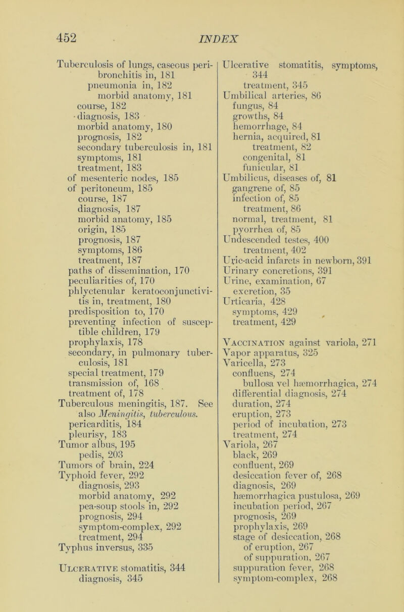 Tuberculosis of lungs, caseous peri- bronchitis in, 181 pneumonia in, 182 morbid anatomy, 181 course, 182 • diagnosis, 183 morbid anatomy, 180 prognosis, 182 secondary tuberculosis in, 181 Symptoms, 181 treatment, 183 of mesenteric nodes, 185 of peritoneum, 185 course, 187 diagnosis, 187 morbid anatomy, 185 origin, 185 prognosis, 187 Symptoms, 186 treatment, 187 paths of dissemination, 170 peculiarities of, 170 phlyctenular keratoconjunctivi- tis in, treatment, 180 predisposition to, 170 preventing infection of suscep- tible children, 179 propbylaxis, 178 secondary, in pulmonary tuber- culosis, 181 special treatment, 179 transmission of, 168 treatment of, 178 Tuberculous meningitis, 187. See also Meningitis, tuberculous. pericarditis, 184 pleurisy, 183 Tumor albus, 195 pedis, 203 Tumors of brain, 224 Typhoid fever, 292 diagnosis, 293 morbid anatomy, 292 pea-soup stools in, 292 prognosis, 294 symptom-complex, 292 treatment, 294 Typhus inversus, 335 Ulcerative Stomatitis, 344 diagnosis, 345 Ulcerative Stomatitis, Symptoms, 344 treatment, 345 Umbilical arteries, 86 fungus, 84 growths, 84 hemorrliage, 84 hernia, acquired, 81 treatment, 82 congenital, 81 funicular, 81 Umbilicus, diseases of, 81 gangrene of, 85 infection of, 85 treatment, 86 normal, treatment, 81 pyorrhea of, 85 Undescended festes, 400 treatment, 402 Uric-acid infarcts in newborn, 391 Urinary concretions, 391 Urine, examination, 67 excretion, 35 Urticaria, 428 Symptoms, 429 treatment, 429 Vaccination against variola, 271 Vapor apparatus, 325 Varicella, 273 confluens, 274 bullosa vel hamorrhagica, 274 differential diagnosis, 274 duration, 274 eruption, 273 period of incubation, 273 treatment, 274 Variola, 267 black, 269 confluent, 269 desiccation fever of, 268 diagnosis, 269 hpemorrhagica pustulosa, 269 incubation period, 267 prognosis, 269 propbylaxis, 269 stage of desiccation, 268 of eruption, 267 of suppuration, 267 suppuration fever, 268 symptom-complex, 268