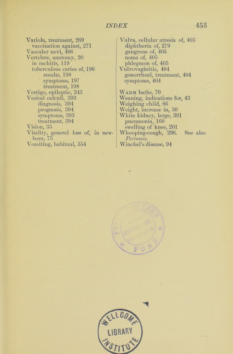 Variola, treatment, 269 vaccination against, 271 Vascular nevi, 406 Vertebrae, anatomy, 20 in rachitis, 119 tuberculous caries of, 196 results, 198 Symptoms, 197 treatment, 198 Vertigo, epileptic, 243 Vesical calculi, 393 diagnosis, 394 prognosis, 394 Symptoms, 393 treatment, 394 Vision, 35 Vitality, general loss of, in new- born, 75 Vomiting, habitual, 354 Vulva, cellular atresia of, 403 diplitheria of, 279 gangrene of, 405 noina of, 405 phlegmon of, 405 Vulvovaginitis, 404 gonorrheal, treatment, 404 Symptoms, 404 Warm baths, 70 Weaning, indications for, 43 Weighing child, 66 Weight, increase in, 30 White kidney, large, 391 pneumonia, 160 swelling of knee, 201 Whooping-cough, 296. See also Pertussis. Winckel’s disease, 94
