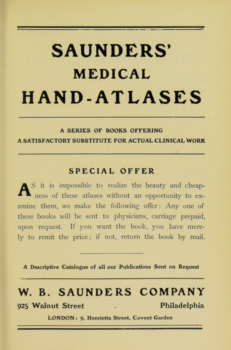 SAUNDERS’ MEDICAL HAND-ATLASES A SERIES OF BOOKS OFFERING A SATISFACTORY SUBSTITUTE FOR ACTUAL CLINICAL WORK SPECIAL OFFER A S it is impossible to realize the beauty and cheap- * • ness of these atlases without an opportunity to ex- amine them, we make the following öfter: Any one of these books will be sent to physicians, carriage prepaid, upon request. If you want the book, you have mere- ly to remit the price; if not, return the book by mail. A Descriptive Catalogue of all our Publications Sent on Request W. B. SAUNDERS COMPANY 925 Walnut Street * Philadelphia LONDON : 9, Henrietta Street, Covent Garden