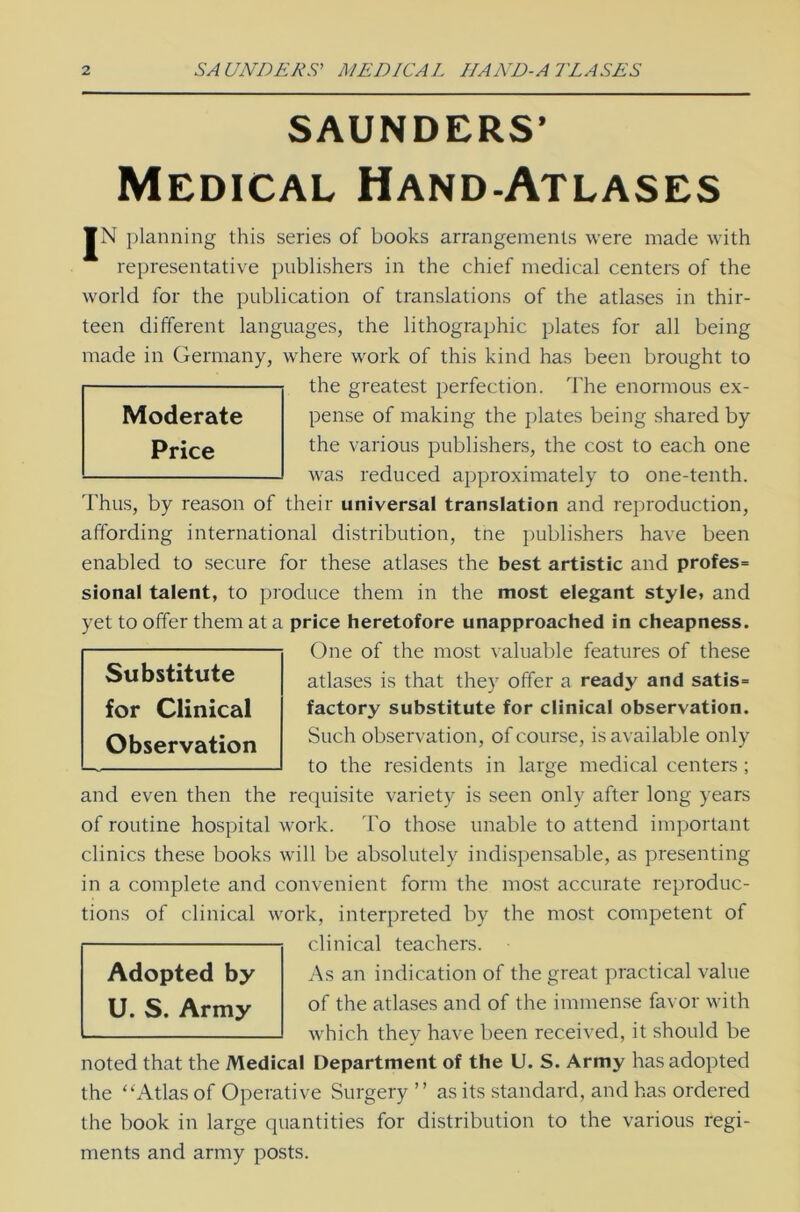 SAUNDERS’ Medical Hand-Atlases JN planning this series of books arrangements were made with representative publishers in the chief medical centers of the world for the publication of translations of the atlases in thir- teen different languages, the lithographic plates for all being made in Germany, where work of this kind has been brought to the greatest perfectiön. The enormous ex- pense of making the plates being shared by the various publishers, the cost to each one was reduced approximately to one-tenth. Thus, by reason of their universal translation and reproduction, affording international distribution, tne publishers have been enabled to secure for these atlases the best artistic and profes= sional talent, to produce them in the most elegant style, and yet to offer them at a price heretofore unapproached in cheapness. One of the most valuable features of these atlases is that they offer a ready and satis= factory Substitute for clinical Observation. Such observation, of course, is available only to the residents in large medical centers ; and even then the requisite variety is seen only after long years of routine hospital work. To those unable to attend important clinics these books will be absolutely indispensable, as presenting in a complete and convenient form the most accurate reproduc- tions of clinical work, interpreted by the most competent of clinical teachers. As an indication of the great practical value of the atlases and of the immense favor with which they have been received, it should be noted that the Medical Department of the U. S. Army has adopted the “Atlas of Operative Surgery ” as its Standard, and has ordered the book in large quantities for distribution to the various regi- ments and army posts. Adopted by U. S. Army Substitute for Clinical Observation Moderate Price