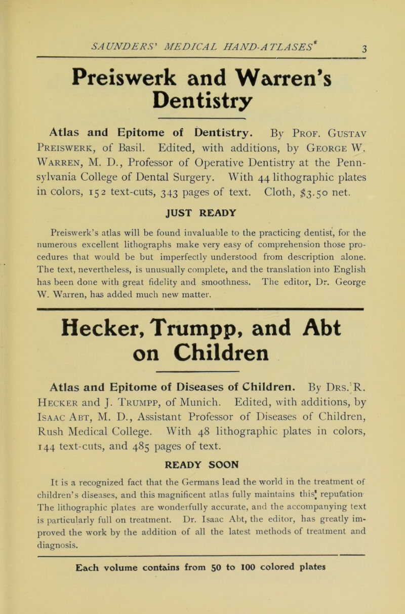 Preis werk and Warren’s Dentistry Atlas and Epitome of Dentistry. By Prof. Gustav Preiswerk, of Basil. Edited, with additions, by George W. Warren, M. D., Professor of Operative Dentistry at the Penn- sylvania College of Dental Surgery. With 44 lithographic plates in colors, 152 text-cuts, 343 pages of text. Cloth, $3.50 net. JUST READY Preiswerk’s atlas will be found invaluable to the practicing dentist, for the numerous excellent lithographs make very easy of comprehension those pro- cedures that would be but imperfectly understood from description alone. The text, nevertheless, is unusually complete, and the translation into English has been done with great fidelity and smoothness. The editor, Dr. George W. Warren, has added rnuch new matter. Hecker, Trumpp, and Abt on Children Atlas and Epitome of Diseases of Children. By Drs. R. Hecker and J. Trumpp, of Munich. Edited, with additions, by Isaac Abt, M. D., Assistant Professor of Diseases of Children, Rush Medical College. With 48 lithographic plates in colors, 144 text-cuts, and 485 pages of text. READY SOON It is a recognized fact that the Germans lead the world in the treatment of children’s diseases, and this magnificent atlas fully maintains thisj repufation The lithographic plates are wonderfully accurate, and the accompanying text is particularly full on treatment. Dr. Isaac Abt, the editor, has greatly im- proved the work by the addition of all the latest methods of treatment and diagnosis. Each volume contains from 50 to 100 colored plates