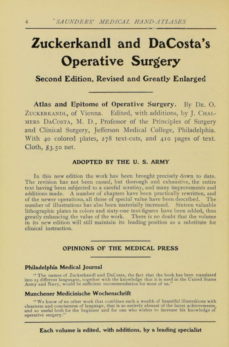 Zuckerkandl and DaCosta’s Operative Surgery Second Edition, Revised and Greatly Enlarged Atlas and Epitome of Operative Surgery. By Dr. 0. Zuckerkandl, of Vienna. Edited, with additions, by J. Chal- mers DaCosta, M. D., Professor of the Principles of Surgery and Clinical Surgery, Jefferson Medical College, Philadelphia. With 40 colored plates, 278 text-cuts, and 410 pages of text. Cloth, $3.50 net. ADOPTED BY THE U. S. ARMY In this new edition the work has been brought precisely down to date. The revision has not been casual, but thorough and exhaustive, the entire text having been subjected to a careful scrutiny, and many improvements and additions made. A number of chapters have been practically rewritten, and of the newer operations, all those of special value have been described. The number of illustrations has also been materially increased. Sixteen valuable lithographic plates in colors and sixty-one text-figures have been added, thus greatly enhancing the value of the work. There is no doubt that the volume in its new edition will still maintain its leading position as a substitute for clinical instruction. OPINIONS OF THE MEDICAL PRESS Philadelphia Medical Journal “ The names of Zuckerkandl and DaCosta, the fact that the book has been translated into 13 different languages, together with the knowledge that it is used in the United States Army and Navy, would be sufficient recommendation for most of us.” Münchener Medicinische Wochenschrift “ We know of no other work that combines such a wealth of beautiful illustra’tions with clearness and conciseness of language, that is so entirely abreast of the latest achievements, and so useful both for the beginner and for one who wishes to increase his knowledge of operative surgery.” Each volume is edited, with additions, by a leading specialist