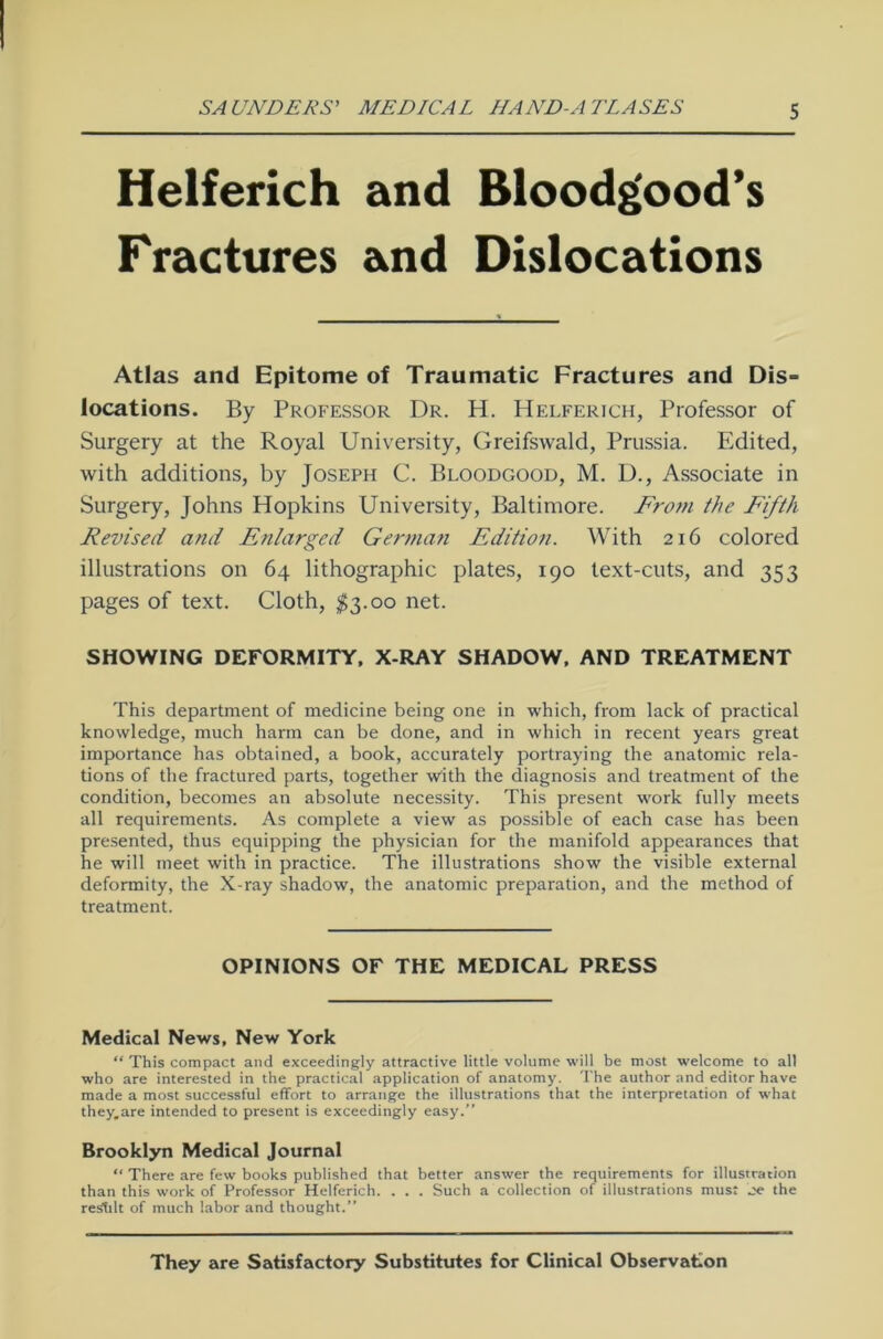 Helferich and Bloodgood’s Fractures and Dislocations Atlas and Epitome of Traumatic Fractures and Dis- locations. By Professor Dr. H. Helferich, Professor of Surgery at the Royal University, Greifswald, Prussia. Edited, with additions, by Joseph C. Bloodgood, M. D., Associate in Surgery, Johns Hopkins University, Baltimore. From the Fifth Revised and Enlarged German Edition. With 216 colored illustrations on 64 lithographic plates, 190 text-cuts, and 353 pages of text. Cloth, $3.00 net. SHOWING DEFORMITY, X-RAY SHADOW, AND TREATMENT This department of medicine being one in which, from lack of practical knowledge, much harm can be done, and in which in recent years great importance has obtained, a book, accurately portraying the anatomic rela- tions of the fractured parts, together with the diagnosis and treatment of the condition, becomes an absolute necessity. This present work fully meets all requirements. As complete a view as possible of each case has been presented, thus equipping the physician for the manifold appearances that he will meet with in practice. The illustrations show the visible external deformity, the X-ray shadow, the anatomic preparation, and the method of treatment. OPINIONS OF THE MEDICAL PRESS Medical News, New York “ This compact and exceedingly attractive little volume will be most welcome to all who are interested in the practical application of anatomy. The author and editor have made a most successful effort to arrange the illustrations that the interpretation of what they.are intended to present is exceedingly easy.” Brooklyn Medical Journal “ There are few books published that better answer the requirements for illustrarion than this work of Professor Helferich. . . . Such a Collection of illustrations mus: oe the reShlt of much labor and thought.” They are Satisfactory Substitutes for Clinical Observation