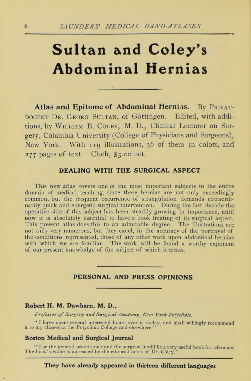 Sultan and Coley’s Abdominal Hernias Atlas and Epitome of Abdominal Herrn is. By Privat- docent Dr. Georg Sultan, of Göttingen. Edited, with addi- tions, by William B. Coley, M. D., Clinical Lecturer on Sur- gery, Columbia University (College of Physicians and Surgeons), New York. With 119 illustrations, 36 of them in colors, and 277 pages of text. Cloth, $3.00 net. DEALING WITH THE SURGICAL ASPECT This new atlas covers one of the most important subjects in the entire domain of medical teaching, since these hernias are not only exceedingly common, but the frequent occurrence of Strangulation demands extraordi- narily quick and energetic surgical intervention. Düring the last decade the operative side of this subject has been steadily growing in importance, until now it is absolutely essential to have a book treating of its surgical aspect. This present atlas does this to an admirable degree. The illustrations are not only very numerous, but they excel, in the accuracy of the portrayal of the conditions represented, those of any other work upon abdominal hernias with which we are familiär. The work will be found a worthy exponent of our present knowledge of the subject of which it treats. PERSONAL AND PRESS OPINIONS Robert H. M. Dawbarn, M. D., Professor of Surgery and Surgical Anatomy, New York Polyclinic. “ I have spent several interested hours over it to-day, and shall willingly recommend it to my classes at the Polyclinic College and elsewhere. Boston Medical and Surgical Journal “ For the general practitioner and the surgeon it will be a very useful book forreference. The book’s value is increased by the editorial notes of Dr. Coley.” They have already appeared in thirteen different languages