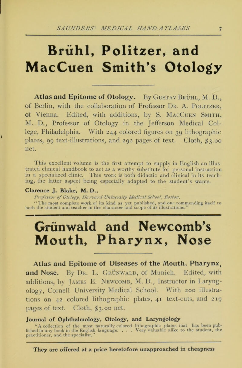 Brühl, MacCuen Politzer, and Smith’s Otology Atlas and Epitome of Otology. By Gustav Brühl, M. D., of Berlin, with the collaboration of Professor Dr. A. Politzer, of Vienna. Edited, with additions, by S. MacCuen Smith, M. D., Professor of Otology in the Jefferson Medical Col- lege, Philadelphia. With 244 colored figures on 39 lithographic plates, 99 text-illustrations, and 292 pages of text. Cloth, $3.00 net. This excellent volume is the first attempt to supply in English an illus- trated clinical handbook to act as a worthy substitute for personal instruction in a specialized clinic. This work is both didactic and clinical in its teach- ing, the latter aspect being especially adapted to the Student’s wants. Clarence J. Blake, M. D., Professor of Otology, Harvard University Medical School, Boston. “The most complete wdrk of its kind as yet published, and onecommending itself to both the Student and teacher in the character and scope of its illustrations. Grünwald and Newcomb’s Mouth, Pharynx, Nose Atlas and Epitome of Diseases of the Mouth, Pharynx, and Nose. By Dr. L. Grünwald, of Munich. Edited, with additions, by James E. Newcomb, M. D., Instructor in Laryng- ology, Cornell University Medical School. With 200 illustra- tions on 42 colored lithographic plates, 41 text-cuts, and 219 pages of text. Cloth, $3.00 net. Journal of Ophthalmology, Otology, and Laryngology “A Collection of the most naturally colored lithographic plates that has been pub- lished in any book in the English language. . . . Very valuable alike to the Student, the practitioner, and the specialist.” They are offered at a price heretofore unapproached in cheapness